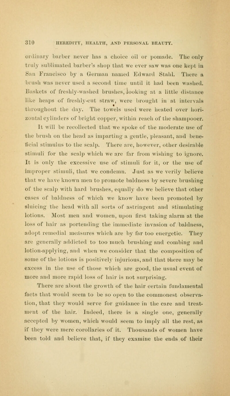 ordinary barber never has a choice oil or pomade. The only trul\ sublimated barber's shop thai we ever saw was one kepi in San Francisco by a German named Edward Stahl. There a brush was never used a second time until it bad been washed. Baskets of freshly-washed brushes, looking at a little distance like heaps of freshly-cul straw, were brought in at intervals i throughout the day. The towels used were heated over hori- zontal cylinders of bright copper, wit hin reach of the shampooer. It will be recollected that we spoke of the moderate use of the brush on the head as imparting a gentle, pleasant, and bene- ficial stimulus to the sculp. There are, however, other desirable stimuli for the scalp which we are far from wishing- to ignore. It is only the excessive use of stimuli for it, or the use of improper stimuli, that we condemn. Just as we verily believe that we have known men to promote baldness by severe brushing of the scalp with hard brushes, equally do we believe that other cases of baldness of which we know have been promoted by sluicing the head with all sorts of astringent and stimulating lotions. Most men and women, upon first taking alarm at the loss of hair as portending the immediate invasion of baldness, adopt remedial measures which are by far too energetic. They are generally addicted to too much brushing and combing and lotion-applying, and when we consider that the composition of some of the lotions is positively injurious, and that there may be excess in the use of those which are good, the usual event of more and more rapid loss of hair is not surprising. There are about the growth of the hair certain fundamental facts that would seem to be so open to the commonest observa- tion, that they would serve for guidance in the care and treat- ment of the hair. Indeed, there is a single one, generally accepted by women, which would seem to imply all the rest, as if they were mere corollaries of it. Thousands of women have been told and believe that, if they examine the ends of their