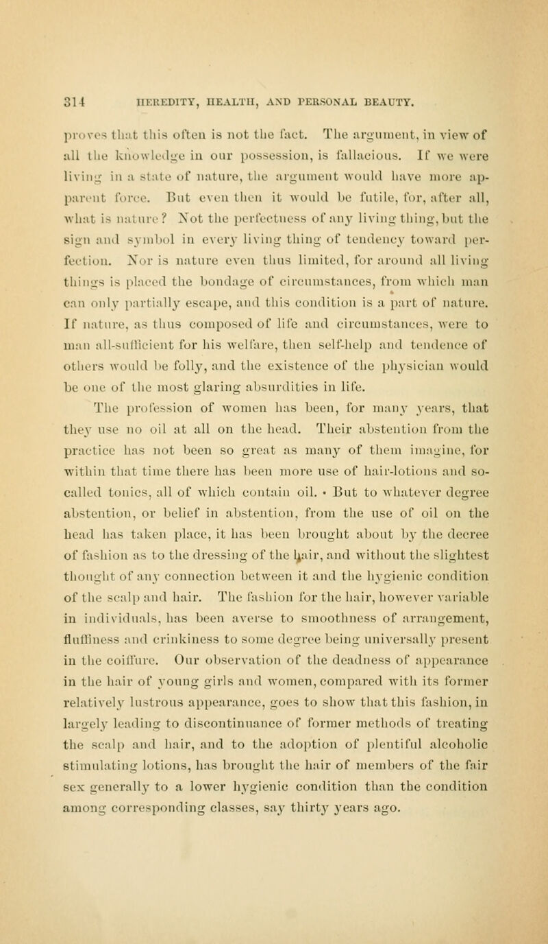 proves that this often is not the fact. The argument, in view of all the knowledge in our possession, is fallacious. It' we were living in a state of nature, the argument would have more ap* parent force. But even then it -would be futile, for, after all, what is nature? Not the perfectuess of any living thing, but the sign and symbol in every Living thing of tendency toward per- fection. Nor is nature even thus limited, for around all living things is placed the bondage of circumstances, from which man can only partially escape, and this condition is a part of nature. If nature, as thus composed of life and circumstances, were to man all-sufficient for his welfare, then self-help and tendence of others would be folly, and the existence of the physician would be one of the most glaring absurdities in life. The profession of women has been, for many years, that they use no oil at all on the head. Their abstention from the practice has not been so great as many of them imagine, for within that time there has been more use of hair-lotions and so- called tonics, all of which contain oil. • But to whatever degree abstention, or belief in abstention, from the use of oil on the head has taken place, it has been brought about by the decree of fashion as to the dressing of the hair, and without the slightest thought of any connection between it and the hygienic condition of the scalp and hair. The fashion for the hair, however variable in individuals, has been averse to smoothness of arrangement, fluffiness and crinkiness to some degree being universally present in the coiffure. Our observation of the deadness of appearance in the hair of young girls and women, compared with its former relatively lustrous appearance, goes to show that this fashion, in largely hading to discontinuance of former methods of treating the scalp and hair, and to the adoption of plentiful alcoholic stimulating lotions, has brought the hair of members of the fair se\- generally to a lower hygienic condition than the condition among corresponding classes, say thirty years ago.