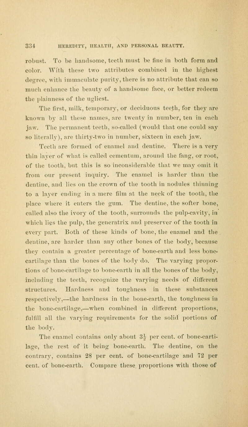 robust. To be bandsome, teeth must be fine in both form and color. Willi these two attributes combined in the liighesl degree, with immaculate purity, there is no attribute that can so much enhance the beauty of a bandsome lace, or better redeem the plainness of the ugliest. The first, milk, temporary, or deciduous teeth, for they are known by all these names, are twenty in number, ten in each jaw. The permanent teeth, so-called (would that one could say so literally), are thirty-two in number, sixteen in each jaw. Teeth are formed of enamel and dentine. There is a very thin layer of what is called cementum, around the fang, or root, of the tooth, but this is so inconsiderable that we may omit it from our present inquiry. The enamel is harder than the dentine, and lies on the crown of the tooth in nodules thinning to a laver ending in a mere film at the neck of the tooth, the place where it enters the gum. The dentine, the softer bone, called also the ivory of the tooth, surrounds the pulp-cavity, in which lies the pulp, the generatrix and preserver of the tooth in every part. Both of these kinds of bone, the enamel and the dentine, are harder than any other bones of the body, because they contain a greater percentage of bone-earth and less bone- cartilage than the bones of the body do. The varying propor- tions of bone-cartilage to bone-earth in all the bones of the bod}', including the teeth, recognize the varying needs of different structures. Hardness and toughness in these substances respectively,—the hardness in the bone-earth, the toughness in the bone-cartilage,—when combined in different proportions, fulfill all the varying requirements for the solid portions of the body. The enamel contains only about 3\ per cent, of bone-carti- lage, the rest of it being bone-earth. The dentine, on the contrary, contains 28 per cent, of bone-cartilage and 72 per cent, of bone-earth. Compare these proportions with those of