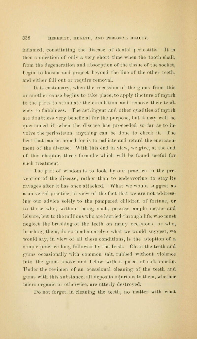 inflamed, constituting the disease of dental periostitis. It is thni :i question of only a very short time when the tooth shall, from the degeneration and absorption of the tissue of the socket, begin to loosen and project beyond the line of the other teeth, and either fall out or require removal. It is customary, when the recession of the gums from this or another cause begins t<> take place, to apply tincture of myrrh to the parts to stimulate the circulation and remove their tend- ency to flabbiness. The astringent and other qualities of myrrh are doubtless very beneficial for the purpose, but it may well be questioned if, when the disease has proceeded so far as to in- volve the periosteum, anything can be done to check it. The best that can be hoped for is to palliate and retard the encroach- ment of the disease. With this end in view, we give, at the end of this chapter, three formulae which will be found useful for such treatment. The part of wisdom is to look by our practice to the pre- vention of the disease, rather than to endeavoring to stay its ravages after it has once attacked. What we would suggest as a universal practice, in view of the fact that we are not address- ing our advice solely to the pampered children of fortune, or to those who, without being such, possess ample means and leisure, but to the millions who are hurried through life, who must neglect the brushing of the teeth on man)- occasions, or who, brushing them, do so inadequately : what we would suggest, we would say, in view of all these conditions, is the adoption of a simple practice long followed by the Irish. Clean the teeth and gums occasionally with common salt, rubbed without violence into the gums above and below with a piece of soft muslin. Under the regimen of an occasional cleaning of the teeth and gums with this substance, all deposits injurious to them, whether micro-organic or otherwise, are utterl}' destroyed. Do not forget, in cleaning the teeth, no matter with what