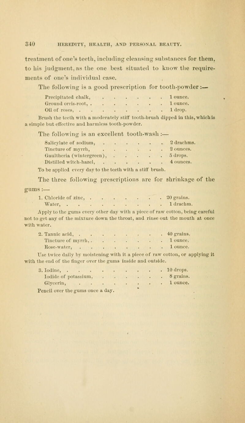 treatment of one's teeth, including cleansing substances for them. to bis judgment,as the one best situated to know the require- ments of one's individual case, The following is a good prescription for tooth-powder:— Precipitated chalk, 1 ounce. Ground orris-root, 1 ounce. Oil of roses 1 drop. Brush the teeth with a moderately Btiff tooth-brush dipped in thi8,whichie a Bimple but effective and harmless tooth-powder. The following is an excellent tooth-wash :— Salicylate of sodium, 2 drachms. Tincture of myrrh, 2 ounces. Gaultheria (wintergreen), 5 drops. Distilled witch-hazel, 4 ounces. To be applied every day to the teeth with a stiff brush. The three following prescriptions are for shrinkage of the gums :— 1. Chloride of zinc, 20 grains. Water, 1 drachm. Applytothe gums every other day with a pi'vr <>f raw cotton, being careful not to get any of the mixture dowu the throat, and rinse out the mouth at once with water. 2. Tannic acid, 40 grains. Tincture of myrrh, 1 ounce. Rose-water, 1 ounce. Use twice daily by moistening with it a piece of raw cotton, or applying it with the end of the finger over the gums inside and outside. 3. Iodine, 10 drops. Iodide of potassium, 8 grains. Glycerin, 1 ounce. Pencil over the gums once a day.