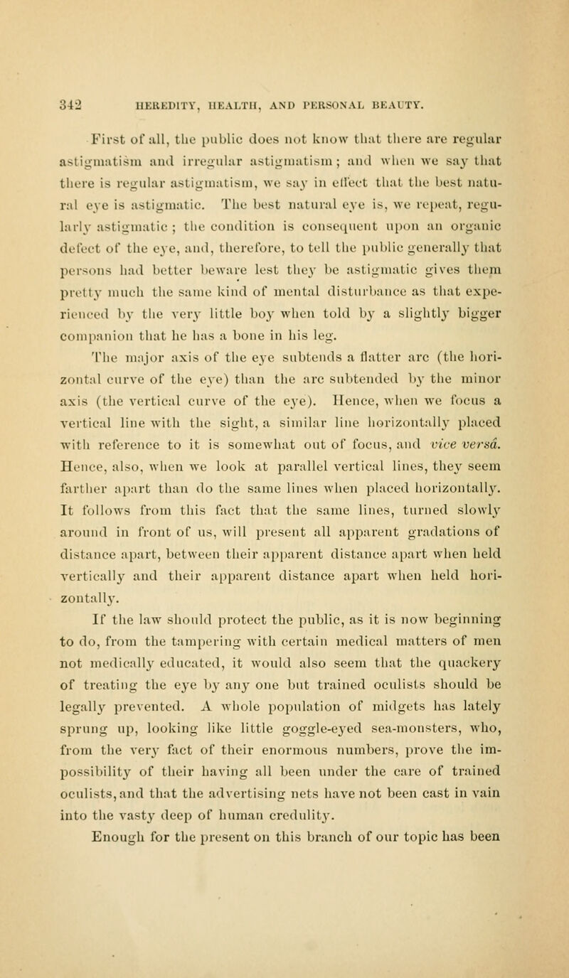 First of all, the public dors not know that there are regular astigmatism and irregular astigmatism; and when we say that there is regular astigmatism, we say in effect that the best natu- ral eye is astigmatic. The best natural eye is, we repeat, regu- larly astigmatic; the condition is consequent upon an organic defect of the eye, and, therefore, to tell the public generally that persons had better beware lest they be astigmatic gives them pretty much the same kind of mental disturbance as that expe- rienced by the very little boy when told by a slightly bigger companion that he has a bone in his leg. The major axis of the eye subtends a natter arc (the hori- zontal curve of the eye) than the arc subtended by the minor axis (the vertical curve of the eye). Hence, when we focus a vertical line with the sight, a similar line horizontally placed with reference to it is somewhat out of focus, and vice verm. Hence, also, when we look at parallel vertical lines, they seem farther apart than do the same lines when placed horizontally. It follows from this fact that the same lines, turned slowly around in front of us, will present all apparent gradations of distance apart, between their apparent distance apart when held vertically and their apparent distance apart when held hori- zontally. If the law should protect the public, as it is now beginning to do, from the tampering with certain medical matters of men not medically educated, it would also seem that the quackery of treating the eye b}' an}- one but trained oculists should be legally prevented. A whole population of midgets has lately sprung up, looking like little goggle-eyed sea-monsters, who, from the very fact of their enormous numbers, prove the im- possibility of their having all been under the care of trained oculists, and that the advertising nets have not been cast in vain into the vasty deep of human credulity. Enough for the present on this branch of our topic has been