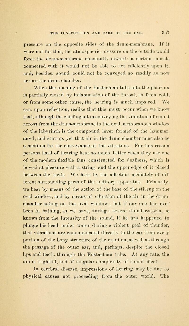 pressure on the opposite sides of the drum-membrane. II' it were not for this, the atmospheric pressure on the outside would force the drum-membrane constantly inward; a certain muscle connected with it would not be able to act efficiently upon it, and, besides, sound could not be conveyed so readily as now across the drum-chamber. When the opening of the Eustachian tube into the pharynx is partially closed by inflammation of the throat, as from cold, or from some other cause, the hearing is much impaired. We can, upon reflection, realize that this must occur when we know that, although the chief agent in-conveying the vibration of sound across from the drum-membrane to the oval, membranous window of the labyrinth is the compound lever formed of the hammer, anvil, and stirrup, yet that air in the drum-chamber must also be a medium for the conveyance of the vibration. For this reason persons hard of hearing hear so much better when they use one of the modern flexible fans constructed for deafness, which is bowed at pleasure with a string, and the upper edge of it placed between the teeth. We hear by the affection mediately of dif- ferent surrounding parts of the auditory apparatus. Primarily, we hear by means of the action of the base of the stirrup on the oval window, and by means of vibration of the air in the drum- chamber acting on the oval window ; but if any one has ever been in bathing, as we have, during a severe thunder-storm, he knows from the intensity of the sound, if he has happened to plunge his head under water during a violent peal of thunder, that vibrations are communicated directly to the ear from eveiy portion of the bony structure of the cranium, as well as through the passage of the outer ear, and, perhaps, despite the closed lips and teeth, through the Eustachian tube. At any rate, the din is frightful, and of singular complexity of sound effect. In cerebral disease, impressions of hearing may be due to physical causes not proceeding from the outer world. The