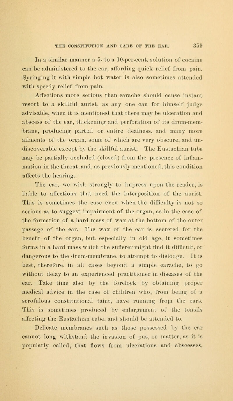 In a similar manner a 5- to a 10-per-cent. solution of cocaine can be administered to the ear, affording quick relief from pain. Syringing it with simple hot water is also sometimes attended with speedy relief from pain. Affections more serious than earache should cause instant resort to a skillful aurist, as any one can for himself judge advisable, when it is mentioned that there may be ulceration and abscess of the ear, thickening and perforation of its drum-mem- brane, producing partial or entire deafness, and many more ailments of the organ, some of which are very obscure, and un- discoverable except by the skillful aurist. The Eustachian tube ma}^ be partially occluded (closed) from the presence of inflam- mation in the throat, and, as previously mentioned, this condition affects the hearing. The ear, we wish strongly to impress upon the reader, is liable to affections that need the interposition of the aurist. This is sometimes the case even when the difficulty is not so serious as to suggest impairment of the organ, as in the case of the formation of a hard mass of wax at the bottom of the outer passage of the ear. The wax of the ear is secreted for the benefit of the organ, but, especially in old age, it sometimes forms in a hard mass wdiich the sufferer might find it difficult, or dangerous to the drum-membrane, to attempt to dislodge. It is best, therefore, in all cases bej'ond a simple earache, to go without dela}' to an experienced practitioner in diseases of the ear. Take time also by the forelock by obtaining proper medical advice in the case of children who, from being of a scrofulous constitutional taint, have running from the ears. This is sometimes produced by enlargement of the tonsils affecting the Eustachian tube, and should be attended to. Delicate membranes such as those possessed by the ear cannot long withstand the invasion of pus, or matter, as it is popularly called, that flows from ulcerations and abscesses.