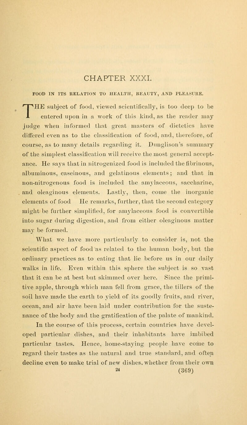 FOOD IN ITS RELATION TO HEALTH, BEAUTY, AND PLEASURE. THE subject of food, viewed scientifically, is too deep to be entered upon in a work of this kind, as the reader may judge when informed that great masters of dietetics have differed even as to the classification of food, and, therefore, of course, as to many details regarding it. Dunglison's summary of the simplest classification will receive the most general accept- ance. He says that in nitrogenized food is included the fibrinous, albuminous, caseinous, and gelatinous elements; and that in non-nitrogenous food is included the amylaceous, saccharine, and oleaginous elements. Lastly, then, come the inorganic elements of food He remarks, further, that the second category might be further simplified, for amylaceous food is convertible into sugar during digestion, and from either oleaginous matter may be formed. What we have more particularly to consider is, not the scientific aspect of food as related to the human body, but the ordinary practices as to eating that lie before us in our daily walks in life. Even within this sphere the subject is so vast that it can be at best but skimmed over here. Since the primi- tive apple, through which man fell from grace, the tillers of the soil have made the earth to }deld of its goodly fruits, and river, ocean, and air have been laid under contribution for the suste- nance of the body and the gratification of the palate of mankind. In the course of this process, certain countries have devel- oped particular dishes, and their inhabitants have imbibed particular tastes. Hence, home-staying people have come to regard their tastes as the natural and true standard, and often decline even to make trial of new dishes, whether from their own