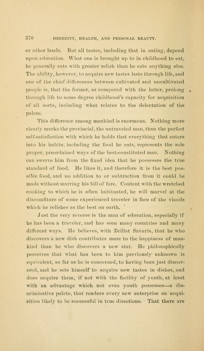 or other lands. But all tastes, including thai in eating, depend upon education. What one is broughl up to in childhood to eat, he generally cats with greater relish than lie eats anything else. The ability, however, to acquire new tastes lasts through life, and one- of the chief differences between cultivated and uncultivated people is. that the former, as compared with the latter, prolong through life to some degree childhood's capacity for acquisition of all sorts, including what relates to the delectation of the palate. This difference among mankind is enormous. Nothing more clearly marks the provincial, the untraveled man,than the perfect self-satisfaction with which he holds that everything that enters into his habits, including the food he eats, represents the sole proper, preordained ways of the best-constituted man. Nothing can swerve him from the fixed idea that he possesses the true standard of food. He likes it, and therefore it is the best pos- sible food, and no addition to or subtraction from it could be made without marring his bill of fare. Content with the wretched cooking to which he is often habituated, he will marvel at the discomfiture of some experienced traveler in face of the viands which he relishes as the best on earth. Just the very reverse is the man of education, especially if he has been a traveler, and has seen many countries and many different ways. He believes, with Brillat Savarin, that he who discovers a new dish contributes more to the happiness of man- kind than he who discovers a new star. He philosophically perceives that what has been to him previously unknown is equivalent, so far as he is concerned, to having been just discov- ered, and he sets himself to acquire new tastes in dishes, and does acquire them, if not with the facility of youth, at least with an advantage which not even youth possesses—a dis- criminative palate, that renders every new enterprise an acqui- sition likelv to be successful in true directions. That there are