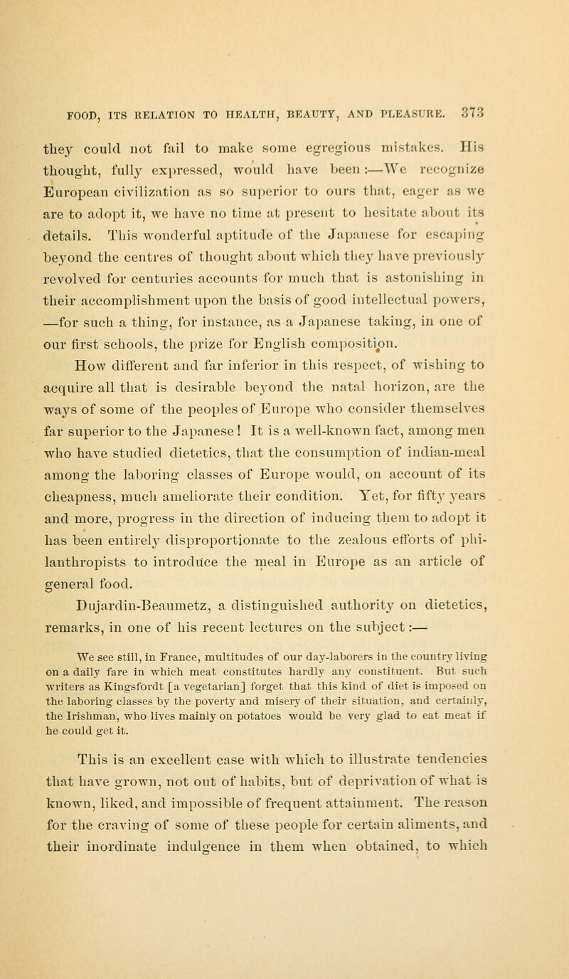 they could not fail to make some egregious mistakes. His thought, fully expressed, would have been:—We recognize European civilization as so superior to ours that, eager as we are to adopt it, we have no time at present to hesitate about its details. This wonderful aptitude of the Japanese for escaping beyond the centres of thought about which they have previously revolved for centuries accounts for much that is astonishing in their accomplishment upon the basis of good intellectual powers, —for such a thing, for instance, as a Japanese taking, in one of our first schools, the prize for English composition. How different and far inferior in this respect, of wishing to acquire all that is desirable beyond the natal horizon, are the ways of some of the peoples of Europe who consider themselves far superior to the Japanese ! It is a well-known fact, among men who have studied dietetics, that the consumption of indian-meal among the laboring classes of Europe would, on account of its cheapness, much ameliorate their condition. Yet, for fifty years and more, progress in the direction of inducing them to adopt it has been entirely disproportionate to the zealous efforts of phi- lanthropists to introduce the meal in Europe as an article of general food. Dujardin-Beaumetz, a distinguished authority on dietetics, remarks, in one of his recent lectures on the subject:— We see still, in France, multitudes of our day-laborers in the country living on a daily fare in which meat constitutes hardly any constituent. But such writers as Kingsfordt [a vegetarian] forget that this kind of diet is imposed on the laboring classes by the poverty and misery of their situation, and certainly, the Irishman, who lives mainly on potatoes would be very glad to eat meat if he could get it. This is an excellent case with which to illustrate tendencies that have grown, not out of habits, but of deprivation of what is known, liked, and impossible of frequent attainment. The reason for the craving of some of these people for certain aliments, and their inordinate indulgence in them when obtained, to which