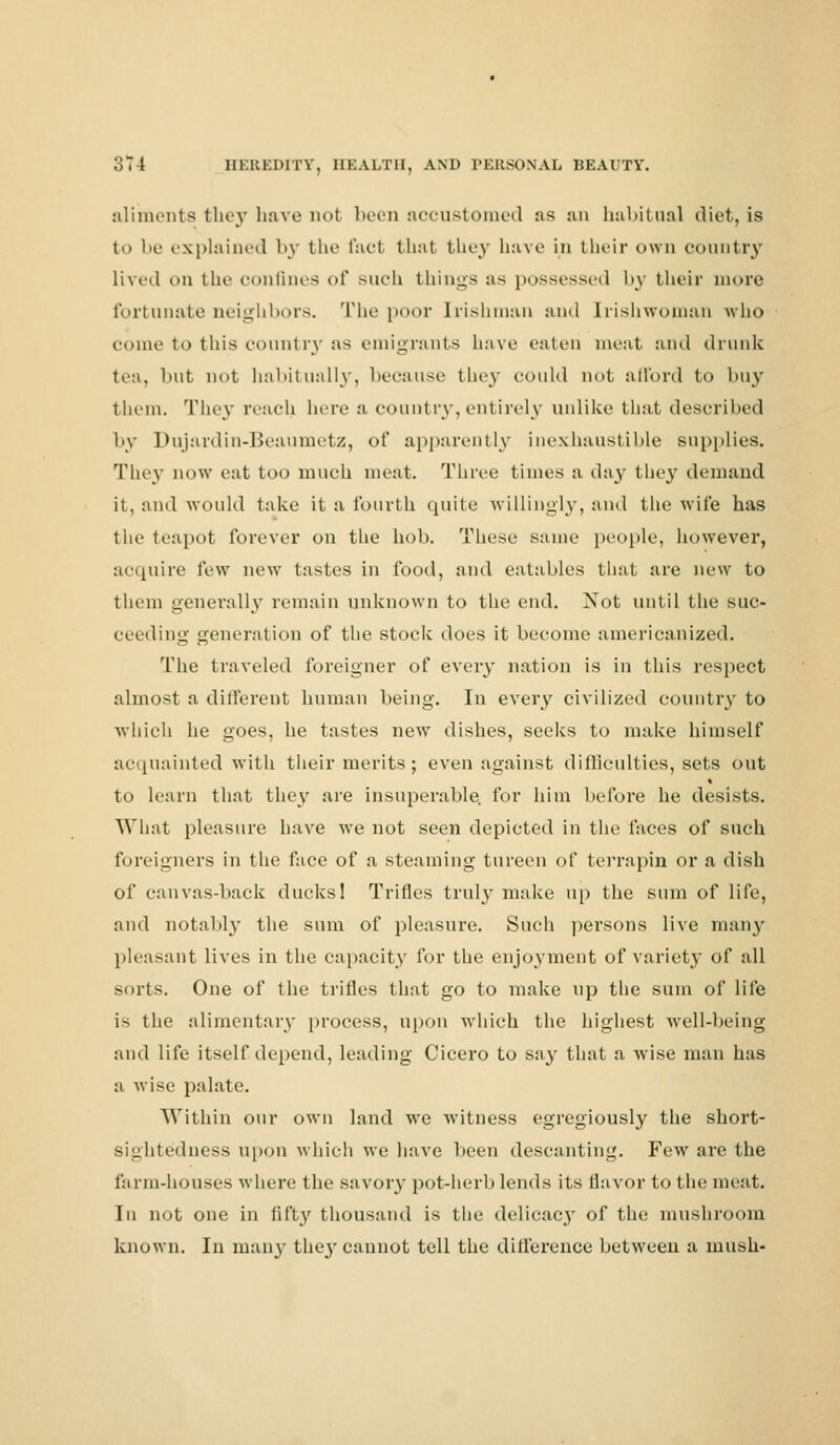 aliments they have not been accustomed as an habitual diet, is to be explained by the fact that they have in their own country lived on the confines of such things as possessed by their more fortunate neighbors. The poor Irishman and Irishwoman who come to this countiy as emigrants have eaten meat and drunk tea, but not habitually, because they could not afford to buy them. They reach here a country, entirely unlike that described by Dujardin-Beaumetz, of apparently inexhaustible supplies. They now eat too much meat. Three times a day they demand it, and would take it a fourth quite willingly, and the wife has the teapot forever on the hob. These same people, however, acquire few new tastes in food, and eatables that are new to them generally remain unknown to the end. Not until the suc- ceeding generation of the stock does it become americanized. The traveled foreigner of every nation is in this respect almost a different human being. In every civilized country to which he goes, he tastes new dishes, seeks to make himself acquainted with their merits; even against difficulties, sets out to learn that they are insuperable, for him before he desists. What pleasure have we not seen depicted in the laces of such foreigners in the face of a steaming tureen of terrapin or a dish of canvas-back ducks! Trifles truly make up the sum of life, and notably the sum of pleasure. Such persons live many pleasant lives in the capacity for the enjoyment of variety of all sorts. One of the trifles that go to make up the sum of life is the alimentary process, upon which the highest well-being and life itself depend, leading Cicero to say that a wise man has a \\ ise palate. Within our own land we witness egregiously the short- sightedness upon which we have been descanting. Few are the fa rm-houses where the savory pot-herb lends its flavor to the meat. In not one in fifty thousand is the delicacy of the mushroom known. In many they cannot tell the difference between a mush-
