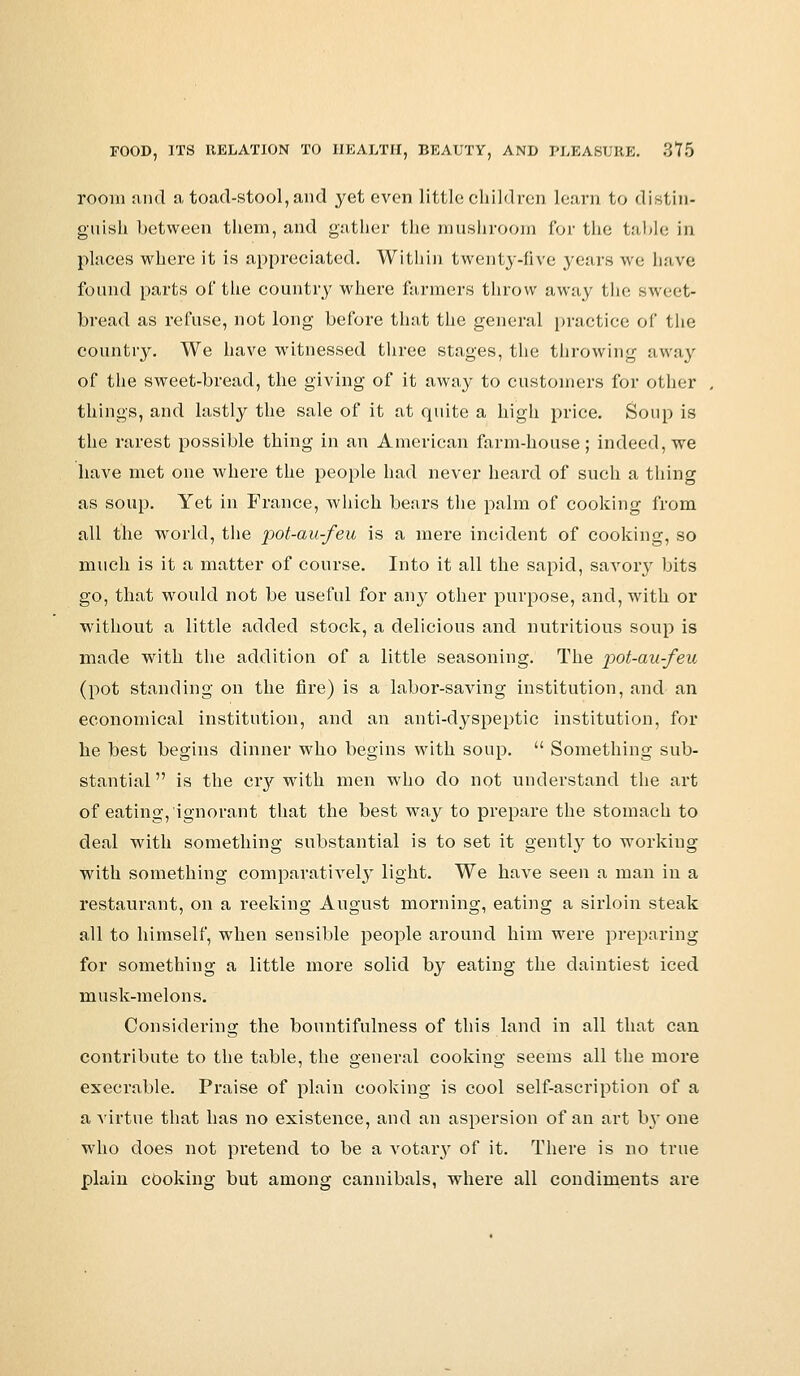 room and a toad-stool,and yet even little children Learn to distin- guish between them, and gather the mushroom for the table in places where it is appreciated. Within twenty-five years we have found parts of the country where farmers throw away the sweet- bread as refuse, not long before that the general practice of the country. We have witnessed three stages, the throwing away of the sweet-bread, the giving of it away to customers for other things, and lastly the sale of it at quite a high price. Soup is the rarest possible thing in an American farm-house; indeed, we have met one where the people had never heard of such a thing as soup. Yet in France, which bears the palm of cooking from all the world, the pot-au-feu is a mere incident of cooking, so much is it a matter of course. Into it all the sapid, savory bits go, that would not be useful for any other purpose, and, with or without a little added stock, a delicious and nutritious soup is made with the addition of a little seasoning. The pot-au-feu (pot standing on the fire) is a labor-saving institution, and an economical institution, and an anti-dyspeptic institution, for he best begins dinner who begins with soup.  Something sub- stantial  is the cry with men who do not understand the art of eating, ignorant that the best way to prepare the stomach to deal with something substantial is to set it gently to working with something comparatively light. We have seen a man in a restaurant, on a reeking August morning, eating a sirloin steak all to himself, when sensible people around him were preparing for something a little more solid by eating the daintiest iced musk-melons. Considering the bountifulness of this land in all that can contribute to the table, the general cooking seems all the more execrable. Praise of plain cooking is cool self-ascription of a a virtue that has no existence, and an aspersion of an art bj* one who does not pretend to be a votary of it. There is no true plain cooking but among cannibals, where all condiments are