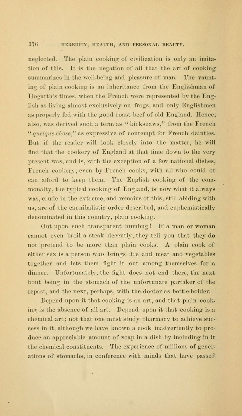 neglected. The plain cooking of civilization is only an imita- tion of this, it is tin' negation of all that the art of cooking Bammarizea in the well-being and pleasure of man. The vaunt- ing of plain cooking is an inheritance from the Englishman of Hogarth's times, when the French were represented by the Eng- lish as living almost exclusively on frogs, and only Englishmen as properly fed with the good roast beef of old England. Hence, also, was derived such a term as kickshaws, from the French quelque-chose as expressive of contempt for French dainties. But if the reader will look closely into the matter, he will find thai the cookery of England at that time down to the very present was, and is, with the exception of a few national dishes, French cookery, even by French cooks, with all who could or can afford to keep them. The English cooking of the com- monalty, the typical cooking of England, is now what it always was, crude in the extreme, and remains of this, still abiding with us, are of the cannibalistic order described, and euphemistically denominated in this country, plain cooking. Out upon such transparent humbug! If a man or woman cannot even broil a steak decently, they tell }ou that the}' do not pretend to be more than plain cooks. A plain cook of either sex is a person who brings fire and meat and vegetables together and lets them fight it out among themselves for a dinner. Unfortunately, the fight does not end there, the next bout being in the stomach of the unfortunate partaker of the repast, and the next, perhaps, with the doctor as bottle-holder. Depend upon it that cooking is an art, and that plain cook- ing is the absence of all art. Depend upon it that cooking is a chemical art; not that one must study pharmacy to achieve suc- cess in it, although we have known a cook inadvertently to pro- duce an appreciable amount of soap in a dish by including in it the chemical constituents. The experience of millions of gener- ations of stomachs, in conference with minds that have passed