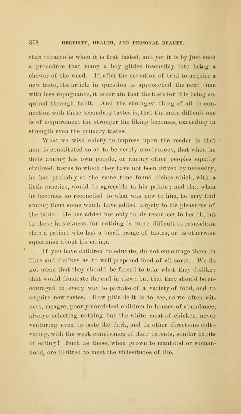 than tobacco IS when it is first tasted, and yet it is by just such a procedure that many a boy glides insensibly into being a chewer of the weed. If, after the cessation of trial to acquire a new taste, the article in question is approached the next time with less repugnance, it is certain that the taste for it is being ac- quired through habit. And the strangest thing of all in con- nection with these secondary tastes is, that the more difficult one is of acquirement the stronger the liking becomes, exceeding in strength even the primary tastes. What we wish chiefly to impress upon the reader is that man is constituted so as to be nearly omnivorous, that when he finds among his own people, or among other peoples equally civilized, tastes to which they have not been driven by necessity, he has probably at the same time found dishes which, with a little practice, would be agreeable to his palate ; and that when he becomes so reconciled to what was new to him, he may find among them some which have added largely to his pleasures of the table. He has added not 011I3' to his resources in health,but to those in sickness, for nothing is more difficult to resuscitate than a patient who has a small range of tastes, or is otherwise squeamish about his eating. If you have children to educate, do not encourage them in likes and dislikes as to well-prepared food of all sorts. We do not mean that they should be forced to take what they dislike ; that would frustrate the end in view; but that they should be en- couraged in every way to partake of a variet}'of food, and to acquire new tastes. How pitiable it is to see, as we often wit- ness, meagre, poorly-nourished children in houses of abundance, always selecting nothing but the white meat of chicken, never venturing even to taste the dark, and in other directions culti- vating,with the weak connivance of their parents, similar habits of eating! Such as these, when grown to manhood or woman- hood, are ill-fitted to meet the vicissitudes of life.