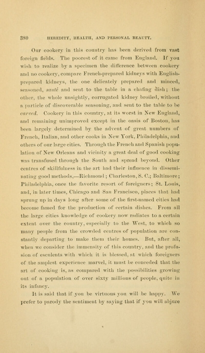 Our cookery in this country has been derived from vast foreign fields. The poorest of it came from England. If you wish to realize by a specimen the difference between cookery and no cookery, compare French-prepared kidneys with English- prepared kidneys, the one delicately prepared and minced, seasoned, sin/ir and sent to the table in a chafing dish; the other, the whole unsightly, corrugated kidney broiled, without a particle of discoverable seasoning, and sent, to the table to be carved. Cookery in this country, at its worst in New England, and remaining unimproved except in the oasis of Boston, 1ms been largely determined by the advent of great numbers of French, Italian, and other cooks in New York, Philadelphia, and others of our large cities. Through the French and Spanish popu- lation of New Orleans and vicinity a great ^r:A of good cooking was transfused through the South and spread beyond. Other centres of skillfulness in the art had their influence in dissemi- nating good met hods.—Richmond ; Charleston, S. C; Baltimore ; Philadelphia, once the favorite resort of foreigners; St. Louis, and, in later times, Chicago and San Francisco, places that had sprung up in days long after some of the first-named cities had become fumed for the production of certain dishes. From all the large cities knowledge of cookery now radiates to a certain extent over the country, especially to the West, to which so many people from the crowded centres of population are con- stantly departing to make them their homes. But, after all, when we consider the immensity of this country, and the profu- sion of esculents with which it, is blessed, at which foreigners of the amplest experience marvel, it must he conceded that, the art of cooking is, as compared with the possibilities growing out of a population of over sixty millions of people, quite in its infancy. It is said that if you be virt nous you will be happy. We prefer to parody the sentiment by saying that if you will abjure