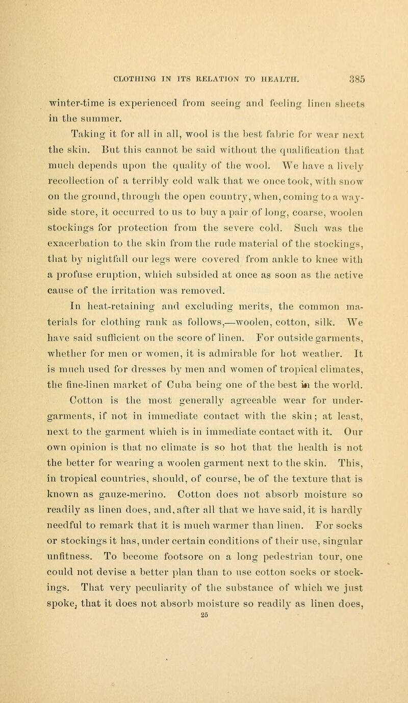 winter-time is experienced from seeing and feeling linen sheets in the summer. Taking it for all in all, wool is the best fabric for wear next the skin. But this cannot be said without the qualification that much depends upon the quality of the wool. We have a lively recollection of a terribly cold walk that we once took, with snow on the ground, through the open country, when, coming to a way- side store, it occurred to us to buy a pair of long, coarse, woolen stockings for protection from the severe cold. Such was the exacerbation to the skin from the rude material of the stockings, that by nightfall our legs were covered from ankle to knee with a profuse eruption, which subsided at once as soon as the active cause of the irritation was removed. In heat-retaining and excluding merits, the common ma- terials for clothing rank as follows,—woolen, cotton, silk. We have said sufficient on the score of linen. For outside garments, whether for men or women, it is admirable for hot weather. It is much used for dresses by men and women of tropical climates, the fine-linen market of Cuba being one of the best i*i the world. Cotton is the most generally agreeable wear for under- garments, if not in immediate contact with the skin; at least, next to the garment which is in immediate contact with it. Our own opinion is that no climate is so hot that the health is not the better for wearing a woolen garment next to the skin. This, in tropical countries, should, of course, be of the texture that is known as gauze-merino. Cotton does not absorb moisture so readily as linen does, and, after all that we have said, it is hardly needful to remark that it is much warmer than linen. For socks or stockings it has, under certain conditions of their use, singular unfitness. To become footsore on a long pedestrian tour, one could not devise a better plan than to use cotton socks or stock- ings. That very peculiarity of the substance of which we just spoke; that it does not absorb moisture so readily as linen does,