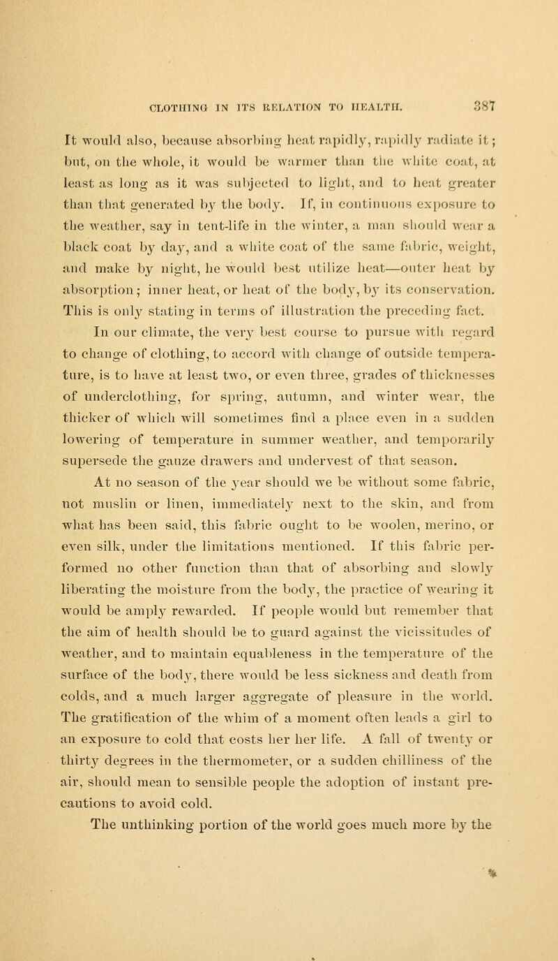 It would also, because absorbing heat rapidly, rapidly radiate if ; but, on the whole, it would be warmer than the white coat, at least as long as it was subjected to light, and to heat greater than that generated by the body. If, in continuous exposure to the weather, say in tent-life in the winter, a man should wear a black coat by day, and a white coat of the same fabric, weight, and make by night, he would best utilize heat—outer heat by absorption; inner heat, or heat of the body, by its conservation. This is only stating in terms of illustration the preceding fact. In our climate, the very best course to pursue with regard to change of clothing, to accord with change of outside tempera- ture, is to have at least two, or even three, grades of thicknesses of underclothing, for spring, autumn, and winter wear, the thicker of which will sometimes find a place even in a sudden lowering of temperature in summer weather, and temporarily supersede the gauze drawers and undervest of that season. At no season of the year should we be without some fabric, not muslin or linen, immediately next to the skin, and from what has been said, this fabric ought to be woolen, merino, or even silk, under the limitations mentioned. If this fabric per- formed no other function than that of absorbing and slowly liberating the moisture from the booty, the practice of wearing it would be amply rewarded. If people would but remember that the aim of health should be to guard against the vicissitudes of weather, and to maintain equableness in the temperature of the surface of the body, there would be less sickness and death from colds, and a much larger aggregate of pleasure in the world. The gratification of the whim of a moment often leads a girl to an exposure to cold that costs her her life. A fall of twenty or thirty degrees in the thermometer, or a sudden chilliness of the air, should mean to sensible people the adoption of instant pre- cautions to avoid cold. The unthinking portion of the world goes much more bj' the