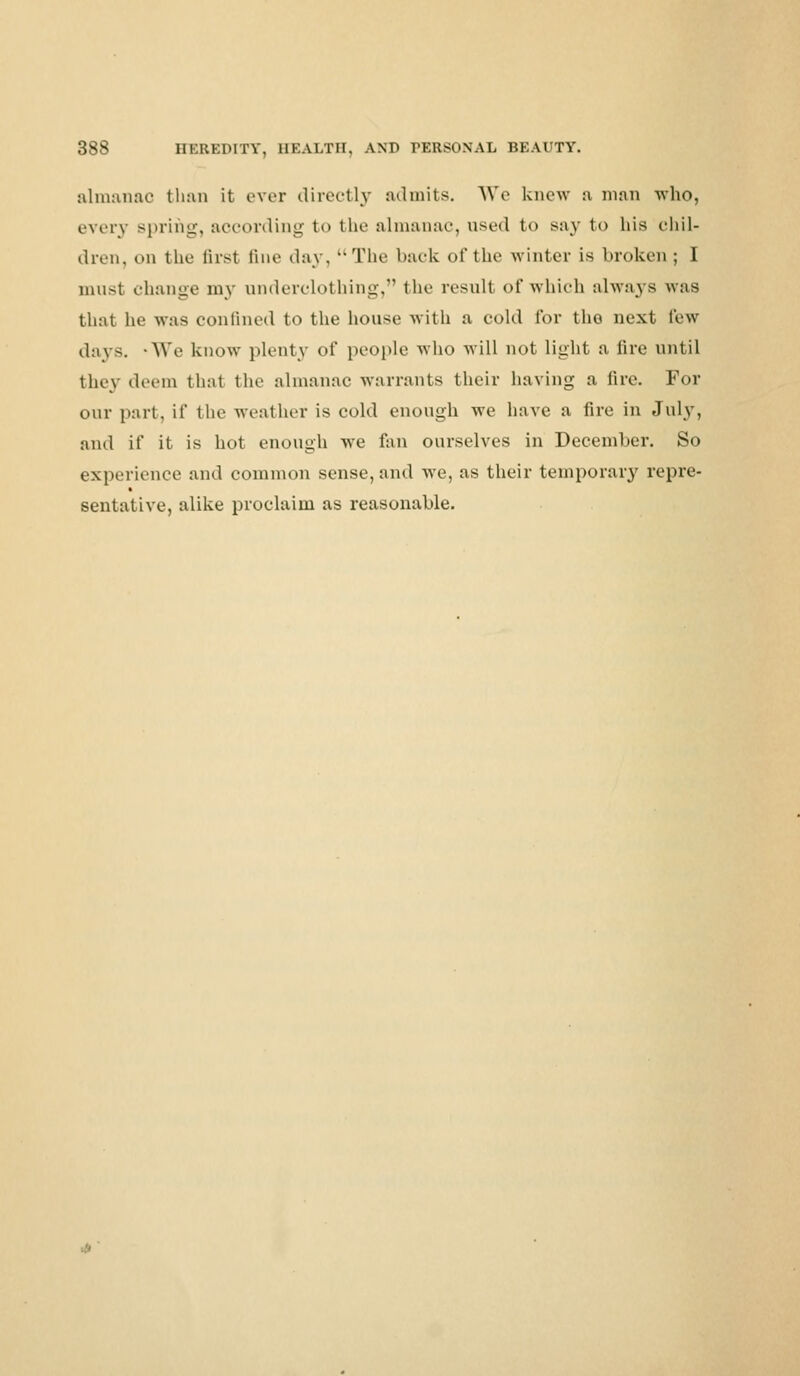 almanac than it ever directly admits. We knew a man -who, every spring, according t<> the almanac, used to Bay to hi* chil- dren, on the first fine day, The back of the winter is broken; I must change my underclothing, the result of which always was that he was confined to the house with a cold for the next few days. 'We know plenty of people who will not light a lire until they deem that the almanac warrants their having a fire. For our part, if the weather is cold enough we have a fire in July, and if it is hot enough we fan ourselves in December. So experience and common sense, and we, as their temporary repre- sentative, alike proclaim as reasonable.