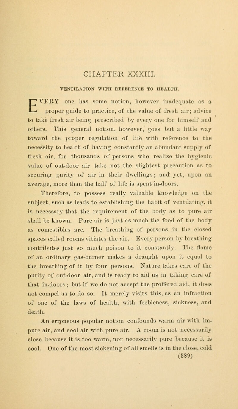 VENTILATION WITH REFERENCE TO HEALTH. EVERY one has some notion, however inadequate as a proper guide to practice, of the value of fresh air; advice to take fresh air being prescribed by every one for himself and others. This general notion, however, goes but a little way toward the proper regulation of life with reference to the necessity to health of having constantly an abundant supply of fresh air, for thousands of persons who realize the hygienic value of out-door air take not the slightest precaution as to securing purity of air in their dwellings; and }^et, upon an average, more than the half of life is spent in-doors. Therefore, to possess really valuable knowledge on the subject, such as leads to establishing the habit of ventilating, it is necessary that the requirement of the body as to pure air shall be known. Pure air is just as much the food of the body as comestibles are. The breathing of persons in the closed spaces called rooms vitiates the air. Every person by breathing contributes just so much poison to it constantly. The flame of an ordinary gas-burner makes a draught upon it equal to the breathing of it by four persons. Nature takes care of the purity of out-door air, and is ready to aid us in taking care of that in-doors; but if we do not accept the proffered aid, it does not compel us to do so. It merely visits this, as an infraction of one of the laws of health, with feebleness, sickness, and death. An errpneous popular notion confounds warm air with im- pure air, and cool air with pure air. A room is not necessarily close because it is too warm, nor necessariby pure because it is cool. One of the most sickening of all smells is in the close, cold