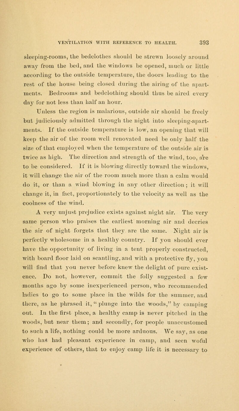 sleeping-rooms, the bedclothes should bo strewn loosely around away from the bed, and the windows be opened, much or little according to the outside temperature, the doors leading to the rest of the house being closed during the airing of the apart- ments. Bedrooms and bedclothing should thus be aired every day for not less than half an hour. Unless the region is malarious, outside air should be freely but judiciously admitted through the night into sleeping-apart- ments. If the outside temperature is low, an opening that will keep the air of the room well renovated need be only half the size of that employed when the temperature of the outside air is twice as high. The direction and strength of the wind, too, are to be considered. If it is blowing directly toward the windows, it will change the air of the room much more than a calm would do it, or than a wind blowing in any other direction ; it will change it, in fact, proportionately to the velocity as well as the coolness of the wind. A very unjust prejudice exists against night air. The very same person who praises the earliest morning air and decries the air of night forgets that thejr are the same. Night air is perfectly wholesome in a healthy country. If 3-011 should ever have the opportunity of living in a tent properly constructed, with board floor laid on scantling, and with a protective fly, you will find that you never before knew the delight of pure exist- ence. Do not, however, commit the folly suggested a few months ago by some inexperienced person, who recommended ladies to go to some place in the wilds for the summer, and there, as he phrased it,  plunge into the woods, Irv camping out. In the first place, a healtlry camp is never pitched in the woods, but near them; and secondly, for people unaccustomed to such a life, nothing could be more arduous. We say, as one who has had pleasant experience in camp, and seen woful experience of others, that to enjoj' camp life it is necessary to