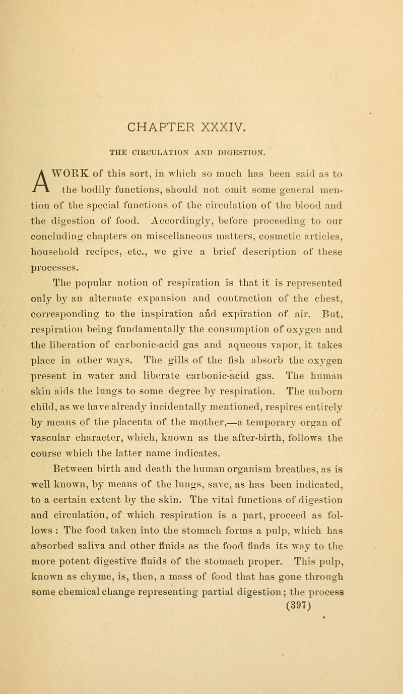 THE CIRCULATION AND DIGESTION. A WORK of this sort, in which so much has been said as to the bodily functions, should not omit some general men- tion of the special functions of the circulation of the blood and the digestion of food. Accordingly, before proceeding to our concluding chapters on miscellaneous matters, cosmetic articles, household recipes, etc., we give a brief description of these processes. The popular notion of respiration is that it is represented only by an alternate expansion and contraction of the chest, corresponding to the inspiration aiid expiration of air. But, respiration being fundamentally the consumption of ox}rgen and the liberation of carbonic-acid gas and aqueous vapor, it takes place in other ways. The gills of the fish absorb the oxygen present in water and liberate carbonic-acid gas. The human skin aids the lungs to some degree by respiration. The unborn child, as we have already incidentally mentioned, respires entirely by means of the placenta of the mother,—a temporary organ of vascular character, which, known as the after-birth, follows the course which the latter name indicates. Between birth and death the human organism breathes, as is well known, by means of the lungs, save, as has been indicated, to a certain extent by the skin. The vital functions of digestion and circulation, of which respiration is a part, proceed as fol- lows : The food taken into the stomach forms a pulp, which has absorbed saliva and other fluids as the food finds its way to the more potent digestive fluids of the stomach proper. This pulp, known as chyme, is, then, a mass of food that has gone through some chemical change representing partial digestion; the process