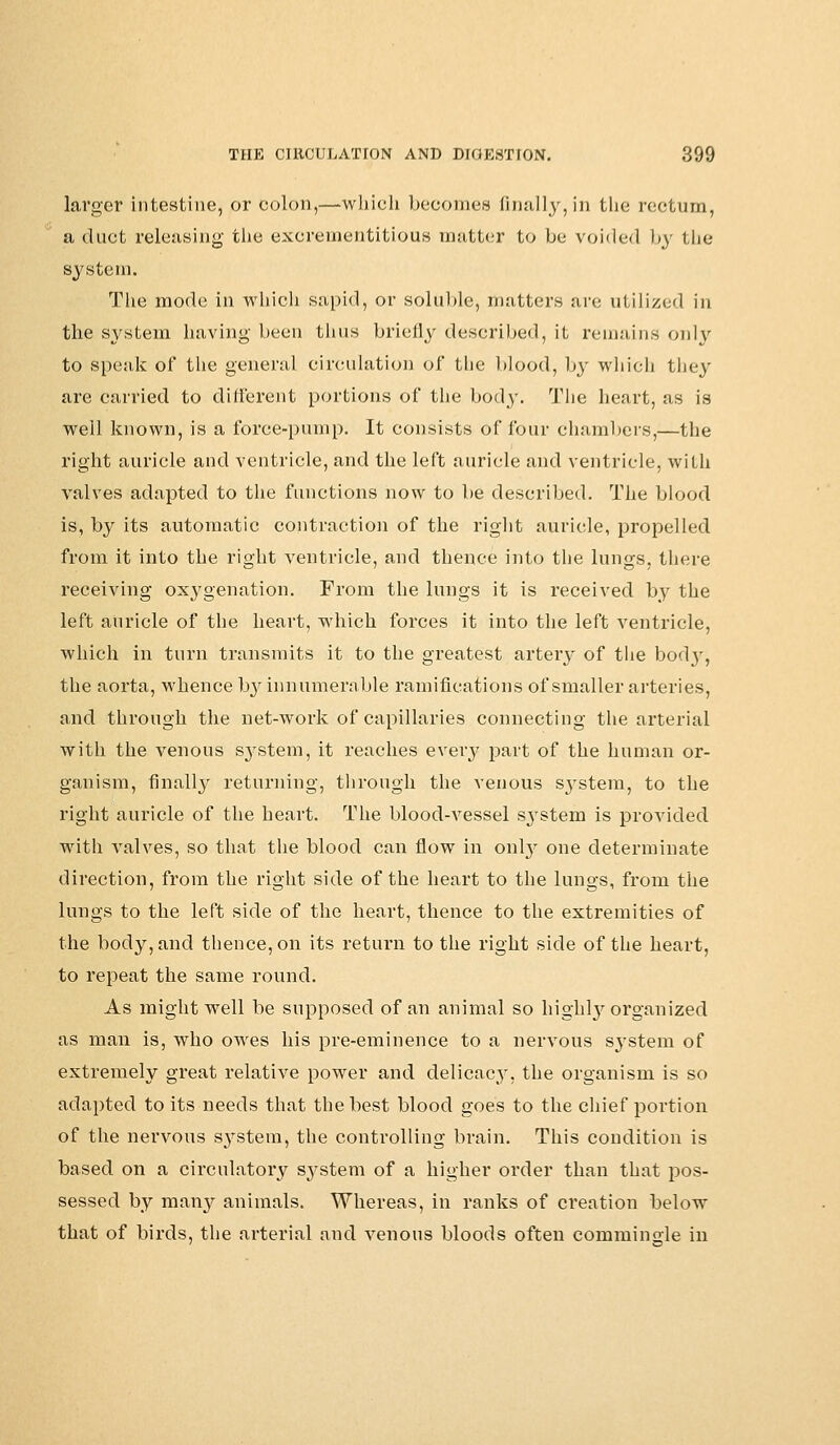 larger intestine, or colon,—which becomes finally,in the rectum, a duct releasing the excrementitious matter to be voided by the system. The mode in which sapid, or soluble, matters are utilized in the system having been thus briefly described, it remains only to speak of the general circulation of the blood, by which they are carried to different portions of the body. The heart, as is well known, is a force-pump. It consists of four chambers,—the right auricle and ventricle, and the left auricle and ventricle, with valves adapted to the functions now to be described. The blood is, by its automatic contraction of the right auricle, propelled from it into the right ventricle, and thence into the lungs, there receiving oxygenation. From the lungs it is received by the left auricle of the heart, which forces it into the left ventricle, which in turn transmits it to the greatest artery of the bodj-, the aorta, whence by innumerable ramifications of smaller arteries, and through the net-work of capillaries connecting the arterial with the venous s3Tstem, it reaches every part of the human or- ganism, finally returning, through the venous system, to the right auricle of the heart. The bloodvessel sjrstem is provided with valves, so that the blood can flow in onty one determinate direction, from the right side of the heart to the lungs, from the lungs to the left side of the heart, thence to the extremities of the body, and thence, on its return to the right side of the heart, to repeat the same round. As might well be supposed of an animal so nighty organized as man is, who owes his pre-eminence to a nervous system of extremely great relative power and delicacy, the organism is so adapted to its needs that the best blood goes to the chief portion of the nervous system, the controlling brain. This condition is based on a circulatory system of a higher order than that pos- sessed by many animals. Whereas, in ranks of creation below that of birds, the arterial and venous bloods often commingle in