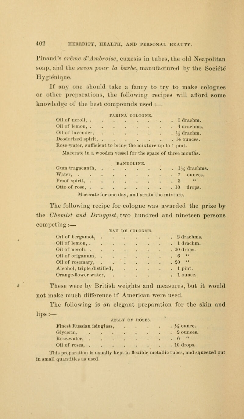 Pinaud's crime (UAmbroise, euxesis in tubes,the old Neapolitan soap, and the savon pour la barbe, manufactured by the Societe' Hygienique. If any one should take a fancy to try to make colognes or other preparations, the following recipes will afford some knowledge of the best compounds used :— FARINA COLOGNE. Oil of ncroli, 1 drachm. Oil of lemon, 4 drachms. Oil of lavender, % drachm. Deodorized spirit, 14 ounces. Rose-water, sufficient t<> bring the mixture up to 1 pint. Macerate in a wooden vessel for the space of three mouths. BANDOLINE. Gum tragacanth, '. . 1}.£ drachms. Water, 7 ounces. Proof spirit, 3  Otto of rose, 10 drops. Macerate for one day, and strain the mixture. The following recipe for cologne was awarded the prize by the Chemist and Druggist, two hundred and nineteen persons competing:— EAU DE COLOGNE. Oil of bergamot, 2 drachms. Oil of lemon, 1 drachm. Oil of neroli, 20 drops. Oil of origanum, 6  Oil of rosemary, . 20  Alcohol, triple-distilled, 1 pint. Orange-flower water, 1 ounce. These were by British weights and measures, but it would not make much difference if American were used. The following is an elegant preparation for the skin and lips :— JELLY OF ROSES. Finest Russian isinglass, jounce. Glycerin, 2 ounces. Rose-water, 6  Oil of roses, 10 drops. This preparation is usually kept in flexible metallic tubes, and squeezed out in small quantities as used.