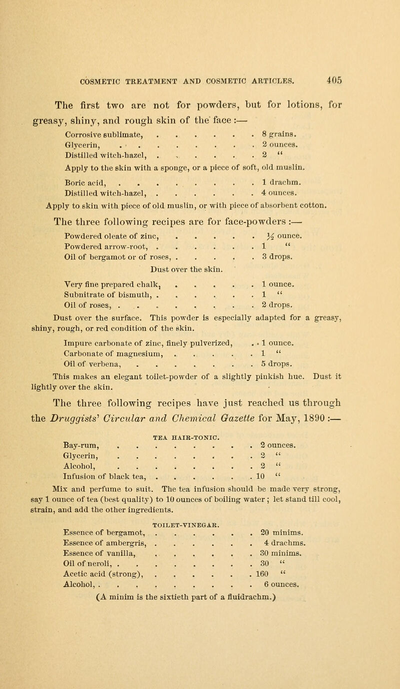 The first two are not for powders, but for lotions, for greasy, shiny, and rough skin of the' face :— Corrosive 6ublimate, 8 grains. Glycerin, 2 ounces. Distilled witch-hazel, . , . . . . 2  Apply to the skin with a sponge, or a piece of soft, old muslin. Boric acid, . . . . . . . .1 drachm. Distilled witch-hazel, 4 ounces. Apply to 6kin with piece of old muslin, or with piece of absorbent cotton. The three following recipes are for face-powders :— Powdered oleate of zinc, ]/2 ounce. Powdered arrow-root, 1  Oil of bergamot or of roses, 3 drops. Dust over the skin. Very fine prepared chalk, 1 ounce. Subnitrate of bismuth, . . . . . . 1  Oil of roses, 2 drops. Dust over the surface. This powder is especially adapted for a greasy, shiny, rough, or red condition of the skin. Impure carbonate of zinc, finely pulverized, . • 1 ounce. Carbonate of magnesium, 1  Oil of verbena, 5 drops. This makes an elegant toilet-powder of a slightly pinkish hue. Dust it lightly over the skin. The three following recipes have just reached us through the Druggists' Circular and Chemical Gazette for Maj^, 1890 :— TEA HAIR-TONIC. Bay-rum, 2 ounces. Glycerin, ........ 2  Alcohol, . 2  Infusion of black tea, 10  Mix and perfume to suit. The tea infusion should be made very strong, say 1 ounce of tea (best quality) to 10 ounces of boiling water ; let stand till cool, strain, and add the other ingredients. TOILET-VINEGAK. Essence of bergamot, 20 minims. Essence of ambergris, 4 drachms. Essence of vanilla, 30 minims. Oilofneroli, 30  Acetic acid (strong), 160  Alcohol, 6 ounces. (A minim is the sixtieth part of a fluidrachm.)