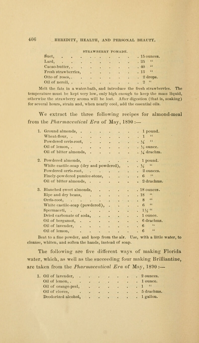 STKAWHEUUY POMADE. Bnet 15 ounces. Lard, 2.5  (lacao-butter 40 ;' Frrsii strawberries, 18  Otto of roses 2 drops. Oil of neroU 2  Mell the Fate in a water-bath, and Introduce the fresh strawberries. The temperature must be kepi very low, only high enough to keep the mass liquid, otherwise the strawberry aroma will be lost. After digestion (that is, soaking) for several hours, Btrain and, When nearly cool, add the essential oils. We extract the three following recipes for almond-meal from the Pharmaceutical Era of May, 1890 :— 1. Ground almonds, 1 pound. Wheat-flour, 1  Powdered orris-root, X  Oil of lemon, % ounce. Oil of bitter almonds, \£ drachm. 2. Powdered almonds, 1 pound. White castile-soap (dry and powdered), . . %  Powdered orris-root, 2 ounces. Finely-powdered pumice-stone, . . . . 6  Oil of bitter almonds, 2 drachms. 3. Blanched sweet almonds, 18 ounces. Ripe and dry beans, 18  Orris-root, 8  White castile-soap (powdered), . . . . 6  Spermaceti, 1%  Dried carbonate of 6oda, 1 ounce. Oil of bergamot, ....... 6 drachms. Oil of lavender, 6  Oil of lemon, 6  Beat to a fine powder, and keep from the air. Use, with a little water, to cleanse, whiten, and soften the hands, instead of soap. The following are five different ways of making Florida water, which, as well as the succeeding four making Brilliantine, are taken from the Pharmaceutical Era of May, 1890 :—■ 1. Oil of lavender, 2 ounces. Oil of lemon, 1 ounce. Oil of orange-peel, 1  Oil of cloves, 5 drachms. Deodorized alcohol, 1 gallon.