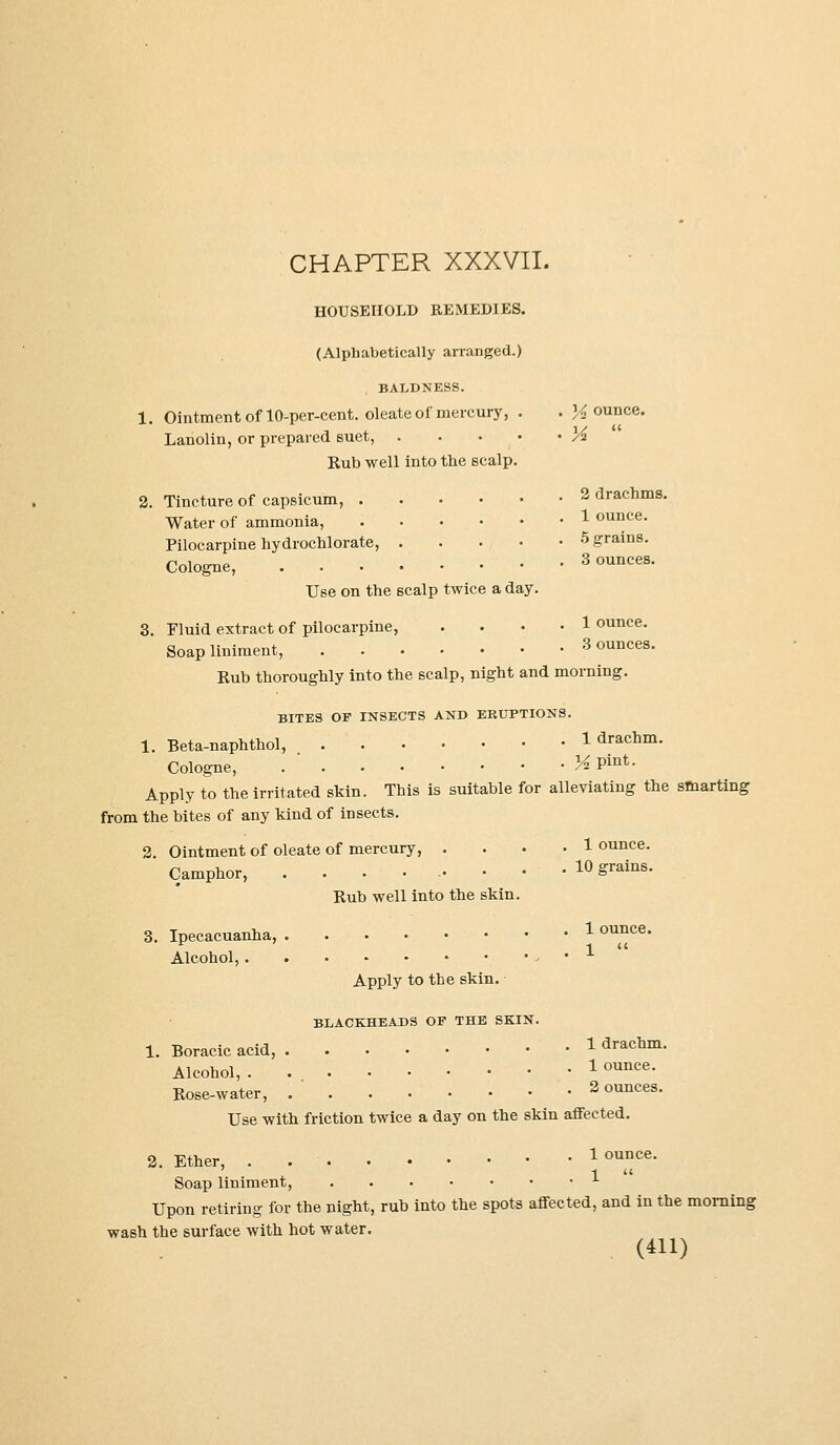 HOUSEHOLD REMEDIES. (Alphabetically arranged.) BALDNESS. 1. Ointment of 10-per-cent. oleate of mercury, . . H ounce. Lanolin, or prepared suet, K Rub well into the scalp. 2. Tincture of capsicum, 2 drachms. Water of ammonia, 1 ouuce- Pilocarpine hydrochlorate, 5 grains. Cologne, Bounces. Use on the scalp twice a day. 3. Fluid extract of pilocarpine, .... 1 ounce. Soap liniment, 3 ounces. Rub thoroughly into the scalp, night and morning. BITES OF INSECTS AND ERUPTIONS. 1. Beta-naphthol, 1 drachm. Cologne, K Pint- Apply to the irritated skin. This is suitable for alleviating the smarting from the bites of any kind of insects. 2 Ointment of oleate of mercury, .... 1 ounce. Camphor, • • • • 10 Srains- Rub well into the skin. 3. Ipecacuanha, 1 °™ce- Alcohol, Apply to the skin. BLACKHEADS OF THE SKIN. 1. Boracic acid, 1 drachm. Alcohol, 1 ounce. Rose-water, 2 ounces. Use with friction twice a day on the skin affected. 2. Ether, . 1 ounce- Soap liniment, Upon retiring for the night, rub into the spots affected, and in the morning wash the surface with hot water. O11)