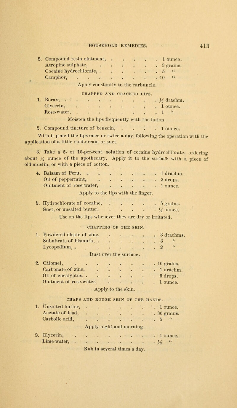 2. Compound resin ointment, 1 ounce. Atropine-sulphate, . ... . . . 3 grains. Cocaine hydroehlorate, 5  Camphor, 10  Apply constantly to the carbuncle. CHAPPED AND CRACKED LIPS. 1. Borax, 34 drachm. Glycerin, 1 ounce. Rose-water, 1  Moisten the lips frequently with the lotion. 2. Compound tincture of benzoin, ... .1 ounce. With it pencil the lips once or twice a day, following the operation with the application of a little cold-cream or suet. 3. Take a 5- or 10-per-cent. solution of cocaine hydroehlorate, ordering about y<t ounce of the apothecary. Apply it to the surface with a piece of old muslin, or with a piece of cotton. 4. Balsam of Peru, 1 drachm. Oil of peppermint, 2 drops. Ointment of rose-water, 1 ounce. Apply to the lips with the finger. 5. Hydroehlorate of cocaine, 5 grains. Suet, or unsalted butter, y2 ounce. Use on the lips whenever they are dry or irritated. CHAPPING OF THE SKIN. 1. Powdered oleate of zinc, 3 drachms. Subnitrate of bismuth, 3  Lycopodium, 2  Dust over the surface. 2. Calomel, 10 grains. Carbonate of zinc, . . . . .1 drachm. Oil of eucalyptus, 5 drops. Ointment of rose-water, 1 ounce. Apply to the skin. CHAPS AND ROUGH SKIN OF THE HANDS. 1. Unsalted butter, 1 ounce. Acetate of lead, .30 grains. Carbolic acid, 5  Apply night and morning. 2. Glycerin, 1 ounce. Lime-water, % t( Rub in several times a day.
