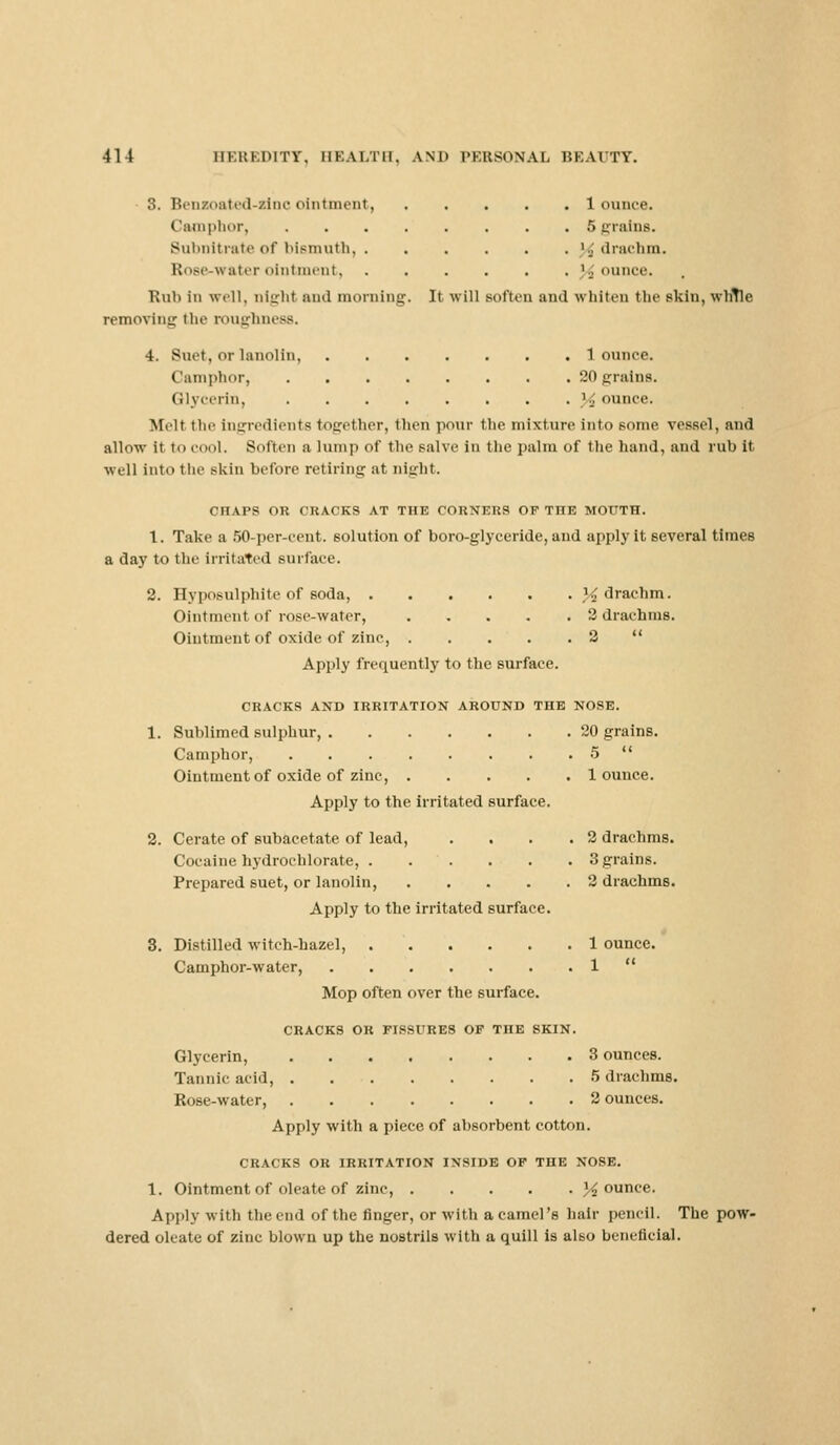 3. Benzoated-sino ointment 1 ounce. Camphor, ........ 5 grains. Subnitrate of bismuth '.J drachm. RoBe-water ointment jounce. Kuh in well, night and morning. It will BOften and whiten the skin, whTle removing the roughness. 4. Snot, or lanolin, 1 ounce. Camphor, 20 grains. Glycerin, % ounce. Melt the Ingredients together, then pour the mixture into some vessel, and allow it tii cool. Soften a lump of the salve in the palm of the hand, and rub it well into the -kin before retiring at eight. CHAPS OR CRACKS AT THE CORNERS OF TnE MOUTH. 1. Take a 50-per-cent. solution of boro-glyceride, and apply it several times a day to the irritated surface. 2. Hyposulphite of soda, }i drachm. Ointment of rose-water, 2 drachms. Ointment of oxide of zinc, 2  Apply frequently to the surface. CRACKS AND IRRITATION AROUND THE NOSE. 1. Sublimed sulphur, 20 grains. Camphor, 5  Ointment of oxide of zinc, 1 ounce. Apply to the irritated surface. 2. Cerate of subacetate of lead, ... .2 drachms. Cocaine hydrochlorate, 3 grains. Prepared suet, or lanolin, 2 drachms. Apply to the irritated surface. 3. Distilled witch-hazel, 1 ounce. Camphor-water, . . . . . . . 1  Mop often over the surface. CRACKS OK FISSURES OF THE SKIN. Glycerin, 3 ounces. Tannic acid, 5 drachms. Rose-water, 2 ounces. Apply with a piece of absorbent cotton. CRACKS OR IRRITATION INSIDE OF THE NOSE. 1. Ointment of oleate of zinc, jounce. Apply with the end of the finger, or with a camel's hair pencil. The pow- dered oleate of zinc blown up the nostrils with a quill is also beneficial.