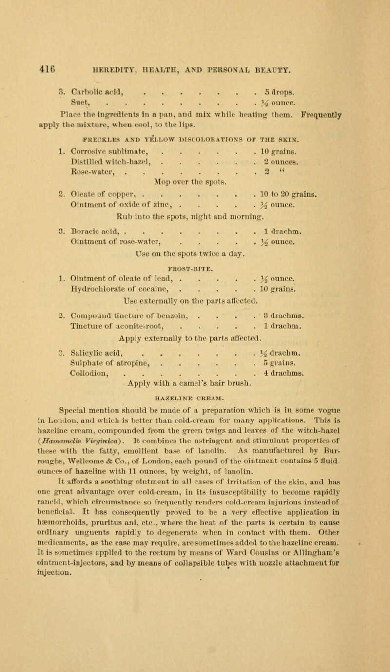 • •. Carbolic acid, 5 drops. Suet, . . . . . . . . .1^, ounce. Place the Ingredients in a pan, and mix while beating them. Frequently apply the mixture, « hen cool, to the lips. PBBOKLBS AM' ii'm.'.w DISOOLOBATION8 OP THE SKIN. 1. Corrosive sublimate, 10 prains. Distilled witch-hazel, 2 ounces. Rose-water 2  Mop over the spots. 2. Oleate of copper 10 to 20 grains. Ointment of oxide of zinc, }£ ounce. Rub into the spots, niirht and morning. 3. Boraeic acid, 1 drachm. Ointment of rose-water, ]4 ounce. Use on tbe spots twice a day. FROST-BITE. 1. Ointment of oleate of lead, % ounce. Hydrochloratc of cocaine, 10 grains. Use externally on the parts affected. 2. Compound tincture of benzoin, .... 3 drachms. Tincture of aconite-root, 1 drachm. Apply externally to the parts affected. 3. Salicylic acid, }i drachm. Sulphate of atropine, 5 grains. Collodion, 4 drachms. Apply with a camel's hair brush. HAZELINE CREAM. Special mention should be made of a preparation which is in some vogue in London, and which is better than cold-cream for many applications. This is hazellne cream, compounded from the green twigs and leaves of the witch-hazel (Hamamelis Virrfinica). It combines the astringent and stimulant properties of these with the fatty, emollient base of lanolin. As manufactured by Bur- roughs, Wellcome & Co., of London, each pound of the ointment contains 5 fluid- ounces of hazeline with 11 ounces, by weight, of lanolin. It affords a soothing ointment in all eases of irritation of the skin, and has one great advantage over cold-crearn, in its insusceptibility to become rapidly rancid, which circumstance so frequently renders cold-cream injurious instead of beneficial. It has consequently proved to be a very effective application in hemorrhoids, pruritus aid, etc., where the heat of the parts is certain to cause ordinary unguents rapidly to degenerate when in contact with them. Other medicaments, as the case may require, are sometimes added to the hazeline cream. It is sometimes applied to the rectum by means of Ward Cousins or Allingham's ointment-injectors, and by means of collapsible tubes with nozzle attachment for injection.