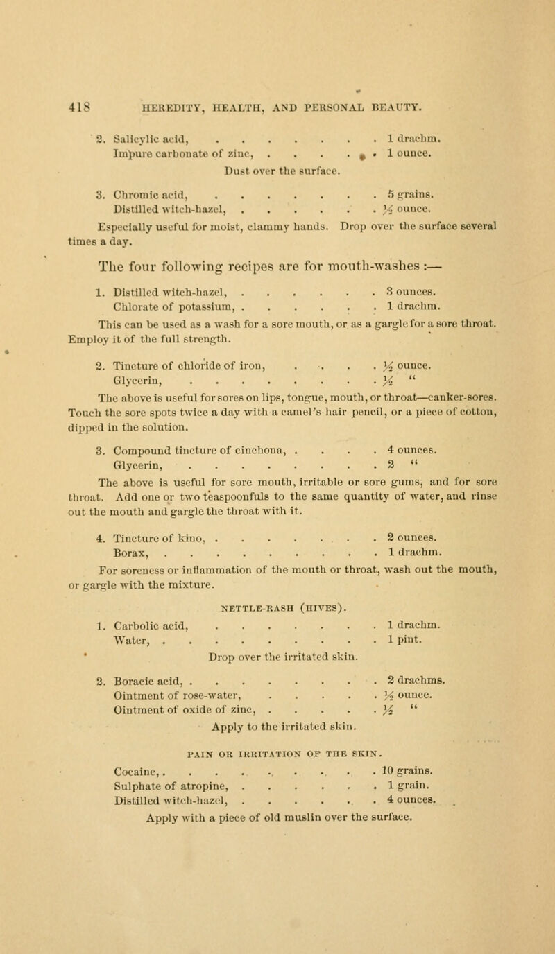 2. Salicylic acid, 1 drachm. Impure carbonate of zinc, . . . • # • 1 ouuce. Dust over the surface 3. Chromic acid, 5 grains. Distilled witch-hazel, jounce. Especially useful for moist, clammy hands. Drop over the surface several times a day. The four following recipes are for mouth-washes:— 1. Distilled witch-hazel, 3 ounces. Chlorate of potassium, 1 drachm. This can he used as a wash for a sore mouth, or as a gargle for a sore throat. Employ it of the full strength. 2. Tincture of chloride of iron, .... 34 ounce. Glycerin %  The above is useful forsores on lips, tongue, mouth, or throat—canker-sores. Touch the sore spots twice a day with a camel's hair pencil, or a piece of cotton, dipped in the solution. 3. Compound tincture of cinchona, . ... 4 ounces. Glycerin, 2  The above is useful for sore mouth, irritable or sore gums, and for 6ore throat. Add one or two t'easpoonfuls to the same quantity of water, and rinse out the mouth and gargle the throat with it. 4. Tincture of kino, .2 ounces. Borax, 1 drachm. For soreness or inflammation of the mouth or throat, wash out the mouth, or gargle with the mixture. NETTLE-RASH (HIVES). 1. Carbolic acid, 1 drachm. Water, 1 pint. Drop over the irritated skin. 2. Boracic acid, 2 drachms. Ointment of rose-water, \i ounce. Ointment of oxide of zinc, ]/2  Apply to the irritated skin. PAIN OR IRRITATION OF THE SKIN. Cocaine, . 10 grains. Sulphate of atropine, 1 grain. Distilled witch-hazel, 4 ounces. Apply with a piece of old muslin over the surface.