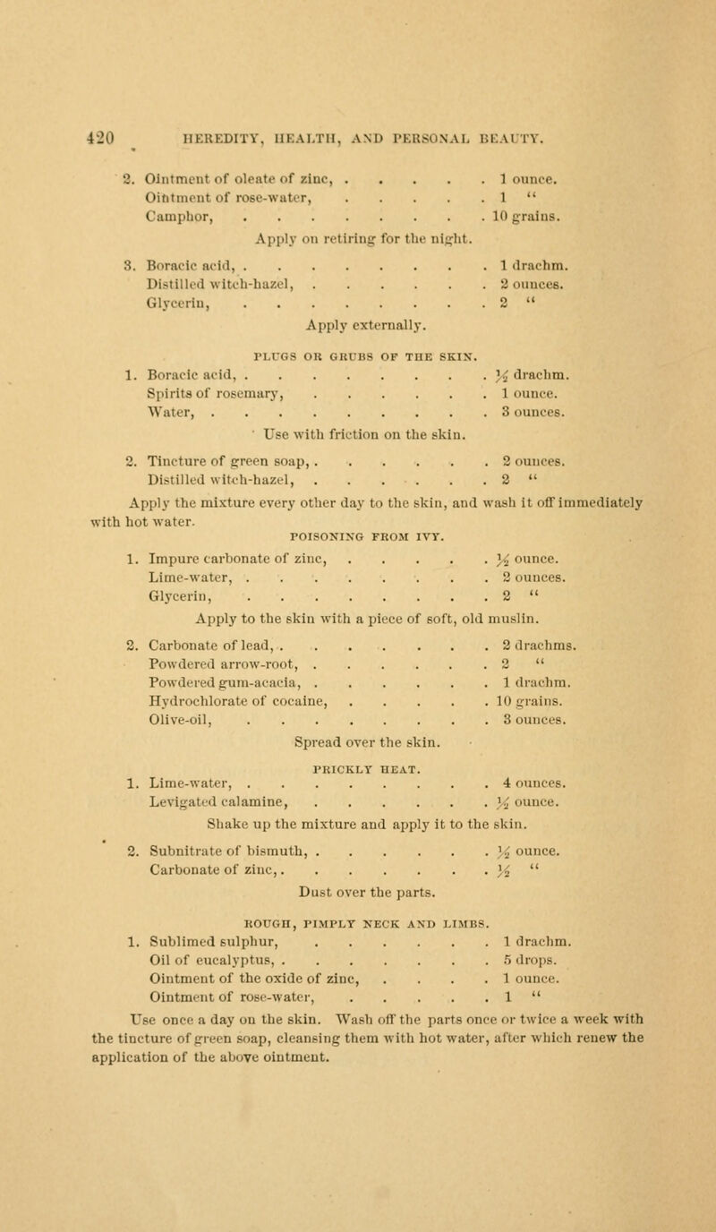 •J. Ointment of oleate <>f zinc 1 ounce. Ointment of rose-water, 1  Camphor, 10 grains. Apply on retiring for the night. 3. Boracic acid, 1 drachm. Distilled witch-hazel, 2 ounces. Glycerin, 2  Apply externally. PLUGS OR GRUBS OF THE SKIN. 1. Boracic acid, % drachm. Spirits of rosemary, 1 ounce. Water 3 ounces. ' Use with friction on the skin. 2. Tincture of green soap, 2oun Distilled witch-hazel, 2  Apply the mixture every other da}- to the skin, and wash it off immediately with hot water. POISONING FROM IVY. 1. Impure carbonate of zinc, 'jounce. Lime-water, 2 ounces. Glycerin, 2  Apply to the skin with a piece of soft, old muslin. 2. Carbonate of lead, 2 drachms. Powdered arrow-root, 2  Powdered g-um-acaeia, 1 drachm. Hvdrochlorate of cocaine, 10 grains. Olive-oil, 3 ounces. Spread over the skin. PRICKLY HEAT. 1. Lime-water, 4 ounces. Levigated calamine, jounce. Shake up the mixture and apply it to the skin. 2. Subnitrate of bismuth, jounce. Carbonate of zinc, M  Dust over the parts. ROUGn, PIMPLY NECK AND LIMBS 1. Sublimed sulphur, Oil of eucalyptus, .... Ointment of the oxide of zinc, Ointment of rose-water, Use once a day on the skin. Wash off the parts once or twice a week with the tincture of green soap, cleansing them with hot water, after which renew the application of the above ointment. 1 drachm. 5 drops. 1 ounce. 1 