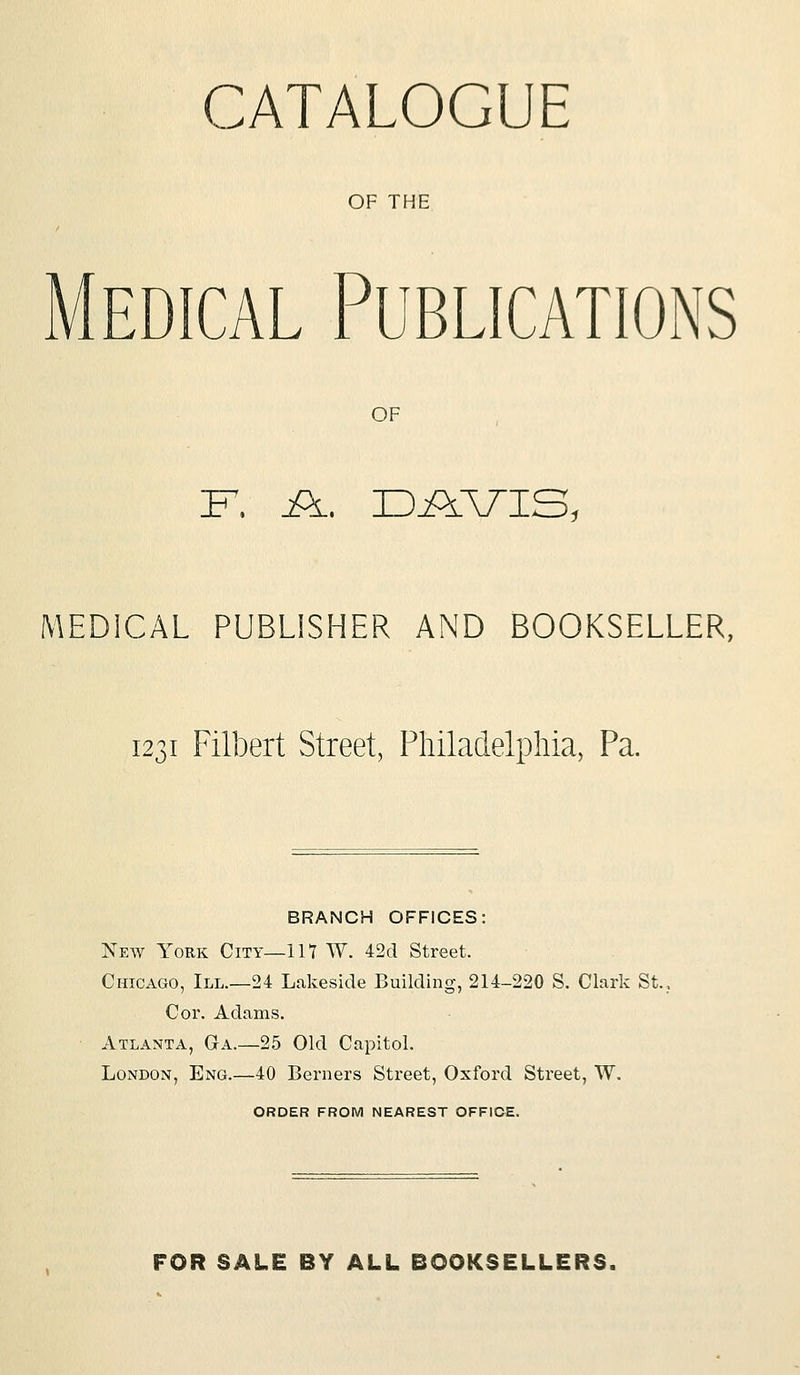 CATALOGUE OF THE Medical Publications OF F. A. DAVIS, MEDICAL PUBLISHER AND BOOKSELLER, 1231 Filbert Street, Philadelphia, Pa. BRANCH OFFICES: New York City—117 W. 42d Street. Chicago, III.—24 Lakeside Building, 214-220 S. Clark St. Cor. Adams. Atlanta, G-a.—25 Old Capitol. London, Eng.—40 Berners Street, Oxford Street, W. ORDER FROM NEAREST OFFIOE. FOR SALE BY ALL BOOKSELLERS.