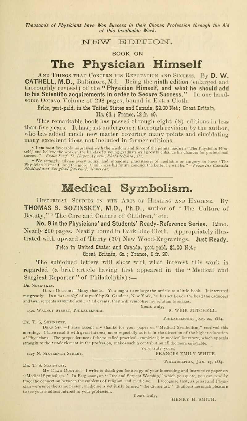 Thousands of Physicians have Won Success in their Chosen Profession through the Aid of this Invaluable Work. ZLSTDEW EDITION. BOOK ON The Physician Himself And Things that Concern ins Reputation and Success. By D. W. CATHELL, M.D., Baltimore,Md. Being the ninth edition (enlarged and thoroughly revised) of the  Physician Himself, and what he should add to his Scientific acquirements in order to Secure Success. In one hand- some Octavo Volume of 298 pages, bound in Extra Cloth. Price, post-paid, in the United States and Canada, $2.00 Net; Great Britain, Us. 6d.; France, 12 fr. 10. This remarkable book has passed through eight (8) editions in less than five years. It lias j ust undergone a thorough revision by the author, who has added much new matter covering many points and elucidating many excellent ideas not included in former editions.  I am most favorably impressed with the wisdom and force of the points made in ' The Physician Him- self,' and believe the work in the hands of a young graduate will greatly enhance his chances for professional success.—From Prof. D. Hayes Agnew, Philadelphia, Pa. We strongly advise every actual and intending practitioner of medicine or surgery to have ' The Physician Himself,' ai:d the more it influences his future conduct the better he will be.—From the Canada Medical and Surgical yoarnal, Montreal. Medical Symbolism. Historical Studies in the Arts op Healing and Hygiene. By THOMAS S. SOZINSKEY, M.D., Ph.D., author of The Culture of Beauty,  The Care and Culture of Children, etc. No. 9 in the Physicians'and Students' Ready-Reference Series. 12mo. Nearly 200 pages. Neatly bound in Dark-blue Cloth. Appropriately illus- trated with upward of Thirty (30) New Wood-Engravings. Just Ready. Price in United States and Canada, post-paid, $1.00 Net; Great Britain, Ss.; France, 6 fr. 20. The subjoined letters will show with what interest this work is regarded (a brief article having first appeared in the  Medical and Surgical Reporter  of Philadelphia) :— Dr. Sozinskey. Dear Doctor :—Many thanks. You ought to enlarge the article to a little book. It interested me greatly. In a bas-relief of myself by St. Gaudens, New York, he has set beside the head the caduceus and twin serpents as symbolical ; at ail events, they will symbolize my relation to snakes. Yours truly, 1524 Walnut Street, Philadelphia. S. WEIR MITCHELL. Philadelphia, Jan. 24, 18S4. Dr. T. S. Sozinskey. Dear Sir:—Please accept my thanks for your paper on Medical Symbolism, received this morning. I have read it with great interest, more especially as it is in the direction of the higher education of Physicians. The preponderance of the so-called practical (empirical) in medical literature, which appeals strongly to the trade element in the profession, makes such a contribution all the more enjoyable. Very truly yours, 1427 N. Sixteenth Street. FRANCES EMILY WHITE. Philadelphia, Jan. 23, 1SS4. Dr. T. S. Sozinskey. My Dear Doctor :—I write to thank you for a copy of your interesting and instructive paper on Medical Symbolism. In Fergusson, on  Tree and Serpent Worship, which you quote, you can readily trace the connection between the emblems of religion and medicine. I recognize that, as priest and Physi- cian were once the same person, medicine is yet justly termed  the divine art. It affords me much pleasure to see your studious interest in your profession. Yours trulv, HENRY H. SMITH.