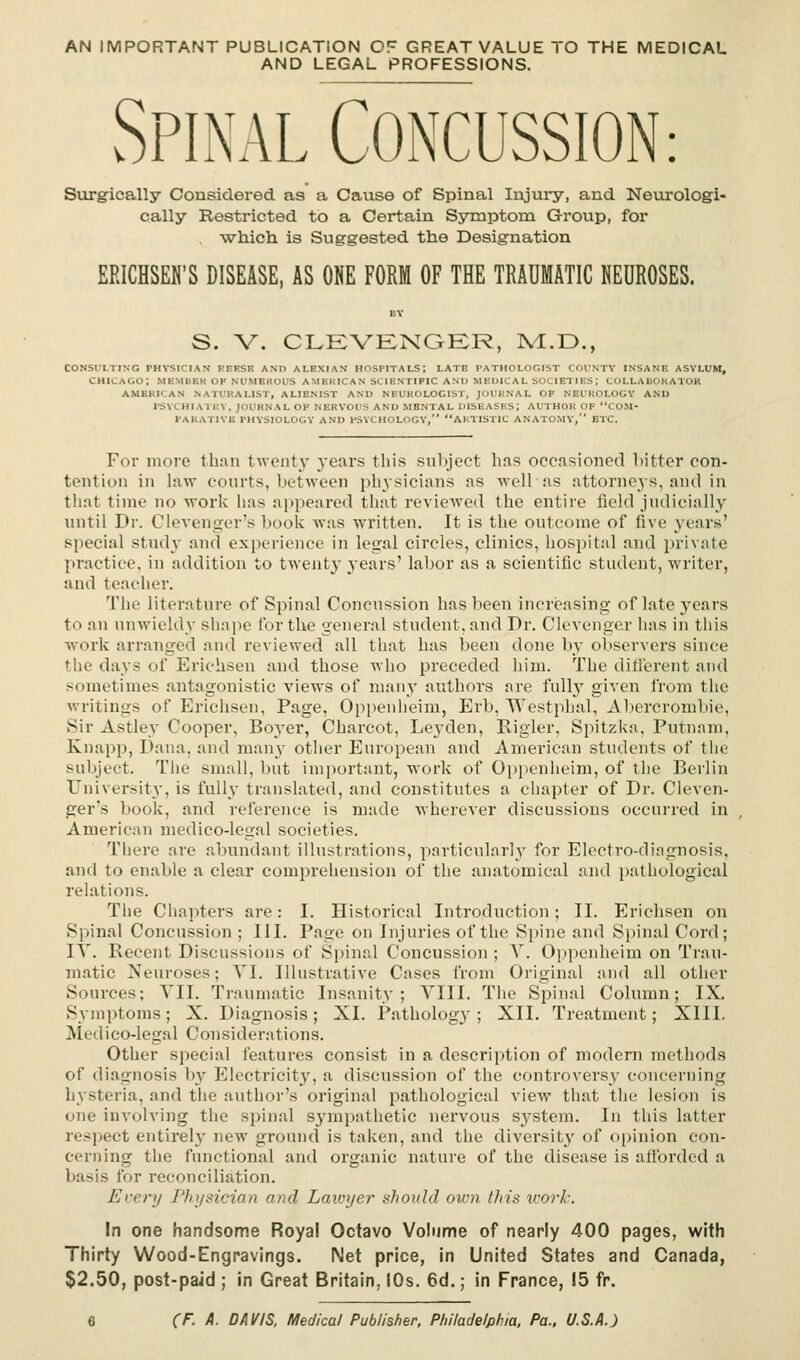 AN IMPORTANT PUBLICATION OF GREAT VALUE TO THE MEDICAL AND LEGAL PROFESSIONS. Spinal Concussion: Surgically Considered as a Cause of Spinal Injury, and Neurolcgi- cally Restricted to a Certain Symptom Group, for ■which is Suggested the Designation ERICHSEN'S DISEASE, AS ONE FORM OF THE TRAUMATIC NEUROSES. S. V. CLEVENGER, M.D., CONSULTING PHYSICIAN KEESE AND ALEXIAS HOSPITALS; LATE PATHOLOGIST COUNTY INSANB ASYLUM, CHICAGO; MEMUER OF NUMEROUS AMERICAN SCIENTIFIC AM) MEDICAL SOCIETIES,' COLLAUORATOR AMERICAN NATURALIST, ALIENIST ANU NEUROLOGIST, JOURNAL OF NEUROLOGY AND PSYCHIATRY, JOURNAL OF NERVOUS ANU MENTAL DISEASES; AUTHOR OF COM- PARATIVE PHYSIOLOGY AND PSYCHOLOGY, AUTISTIC ANATOMY, ETC. For more than twenty years this subject has occasioned bitter con- tention in law courts, between physicians as welPas attorneys, and in thai time no •work lias appeared that reviewed the entire field judicially until Dr. Clevenger's book Avas written. It is the outcome of five years' special study and experience in legal circles, clinics, hospital and private practice, in addition to twenty years' labor as a scientific student, writer, and teacher. The literature of Spinal Concussion has been increasing of late years to an unwieldy shape for the general student, and Dr. Clevenge.r has in this work arranged and reviewed all that has been done by observers since Hie days of Eriehsen and those who preceded him. The different and sometimes antagonistic views of many authors are full}' given from the writings of Eriehsen, Page, Oppenheim, Erb, WestphaL, Abercrombie, Sir Astley Cooper, Boyer, Charcot, Leyden, Rigler, Spitzka, Putnam, Knapp, Dana, and many other European and American students of the subject. The small, but Important, work of Oppenheim, of the Berlin University, is fully translated, and constitutes a chapter of Dr. Cleven- ger's book, and reference is made wherever discussions occurred in American medico-legal societies. There are abundant illustrations, particularly for Electro-diagnosis, and to enable a clear comprehension of the anatomical and pathological relations. The Chapters are: I. Historical Introduction; II. Eriehsen on Spinal Concussion ; III. Page on Injuries of the Spine and Spinal Cord; IV. Recent Discussions of Spinal Concussion; V. Oppenheim on Trau- matic Neuroses; VI. Illustrative Cases from Original and all other Sources; VII. Traumatic Insanity; VIII. The Spinal Column; IX. Symptoms; X. Diagnosis; XI. Pathology; XII. Treatment; XIII. Medico-legal Considerations. Other special features consist in a description of modern methods of diagnosis by Electricity, a discussion of the controversy concerning hysteria, and the author's original pathological view that the lesion is one involving the spinal sympathetic nervous system. In this latter respect entirely new ground is taken, and the diversity of opinion con- cerning the functional and organic nature of the disease is afforded a basis for reconciliation. Every Physician and Lawyer should own tin's work. In one handsome Royal Octavo Volume of nearly 400 pages, with Thirty Wood-Engravings. Net price, in United States and Canada, $2.50, post-paid ; in Great Britain, 10s. 6d.; in France, 15 fr.