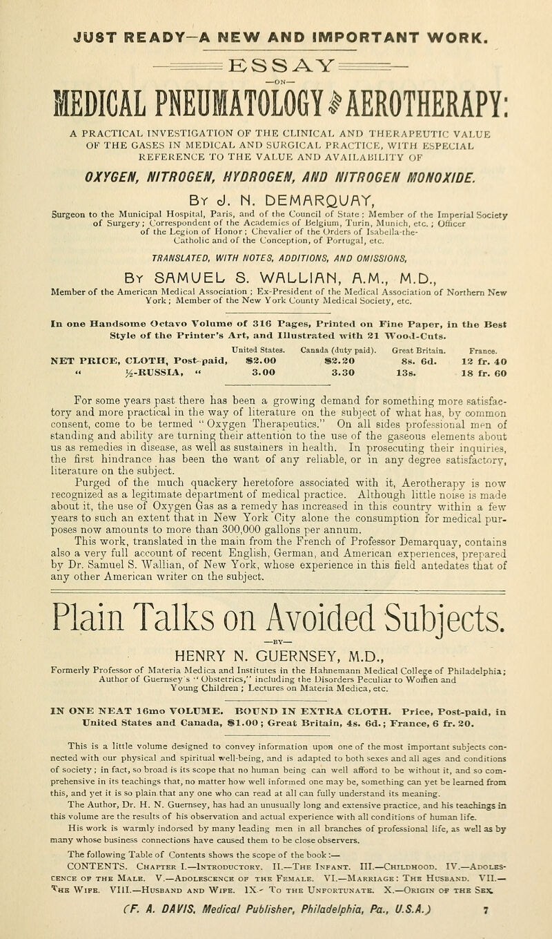JUST READY-A NEW AND IMPORTANT WORK. ESSAY MEDICAL PNEUIATOLOGY SEROTHERAPY: A PRACTICAL INVESTIGATION OF THE CLINICAL AND THERAPEUTIC VALUE OF THE GASES IN MEDICAL AND SURGICAL PRACTICE, WITH ESPECIAL REFERENCE TO THE VALUE AND AVAILABILITY OF OXYGEN, NITROGEN, HYDROGEN, AND NITROGEN MONOX/DE. By d. N. DEMARQUAY, Surgeon to the Municipal Hospital, Paris, and of the Council of State ; Member of the Imperial Society of Surgery; Correspondent of the Academies of Belgium, Turin, Munich, etc. ; Officer of the Legion of Honor ; Chevalier of the Orders of Isabella-the- Catholic and of the Conception, of Portugal, etc. TRANSLATED, WITH NOTES, ADDITIONS, AND OMISSIONS, By SAMUEL S. WALLIAN, A.M., M.D., Member of the American Medical Association ; Ex-President of the Medical Association of Northern New York ; Member of the New York County Medical Society, etc. In one Handsome Octavo Volume of 316 Pages, Printed on Fine Paper, in the Best Style of the Printer's Art, and Illustrated with 21 Wood-Cuts. United States. Canada (duty paid). Great Britain. France. NET PRICE, CLOTH, Post-paid, S3.00 8S2.30 8s. 6d. 12 fr. 40 » ^-RUSSIA,  3.00 3.30 13s. 18 fr. 60 For some years past there has been a growing demand for something more satisfac- tory and more practical in the way of literature on the subject of what has, by common consent, come to be termed Oxygen Therapeutics. On all sides professional men of standing and ability are turning their attention to the use of the gaseous elements about us as remedies in disease, as well as sustainers in health. In prosecuting their inquiries, the first hindrance has been the want of any reliable, or in any degree satisfactory, literature on the subject. Purged of the much quackery heretofore associated with it, Aerotherapy is now recognized as a legitimate department of medical practice. Although little noise is made about it, the use of Oxygen Gas as a remedy has increased in this country within a few years to such an extent that in New York City alone the consumption for medical pur- poses now amounts to more than 300,000 gallons per annum. This work, translated in the main from the French of Professor Demarquay, contains also a very full account of recent English, German, and American experiences, prepared by Dr. Samuel S. Wallian, of New York, whose experience in this field antedates that of any other American writer on the subject. Plain Talks on Avoided Subjects. —BY— HENRY N. GUERNSEY, M.D., Formerly Professor of Materia Medica and Institutes in the Hahnemann Medical College of Philadelphia; Author of Guernsey s  Obstetrics, including the Disorders Peculiar to Women and Young Children ; Lectures on Materia Medica, etc. IN ONE NEAT 16mo VOLUME. BOUND IN EXTRA CLOTH. Price, Post-paid, in United States and Canada, $1.00 ; Great Britain, 4s. 6d.; France, 6 fr. 20. This is a little volume designed to convey information upon one of the most important subjects con- nected with our physical and spiritual well-being, and is adapted to both sexes and all ages and conditions of society ; in fact, so broad is its scope that no human being can well afford to be without it, and so com- prehensive in its teachings that, no matter how well informed one may be, something can yet be learned from this, and yet it is so plain that any one who can read at all can fully understand its meaning. The Author, Dr. H. N. Guernsey, has had an unusually long and extensive practice, and his teachings in this volume are the results of his observation and actual experience with all conditions of human life. His work is warmly indorsed by many leading men in all branches of professional life, as well as by many whose business connections have caused them to be close observers. The following Table of Contents shows the scope of the book :— CONTENTS. Chapter I.—Introductory. II.—The Infant. III.—Childhood. IV.—Adoles- cence of the Male. V.—Adolescence of the Female. VI.—Marriage: The Husband. VII.— ^he Wife. VIII.—Husband and Wife. IX' To the Unfortunate. X.—Origin <yp the Sej^