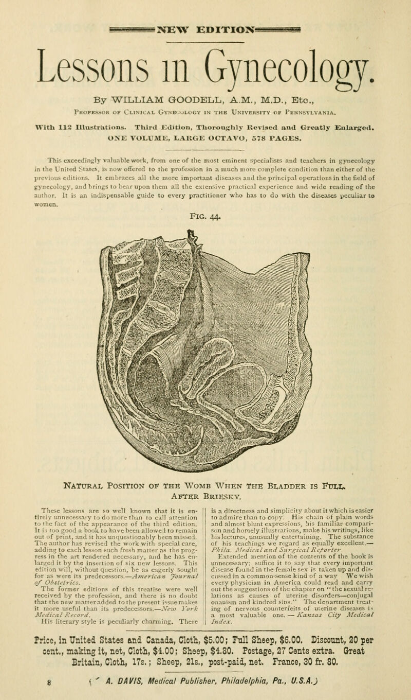 NEW EDITION; Lessons m Gynecology. By WILLIAM GOODELL, A.M., M.D., Etc., Professor op Clinical Gynecology in tub University of Pennsylvania. With 112 Illustrations. Third Edition, Thoroughly ltevised and Greatly Enlarged. ONE VOLUME, LARGE OCTAVO, 578 PAGES. This exceedingly valuable work, from one of (he most eminent specialists and teachers in gynecology in the United Stales, is now offered to the profession in a much move complete condition than either of the editions. It embraces ail the more important diseases and the principal operations in the field of gynecology, and brings to bear upon them all the extensive practical experience and wide reading of the author. It is an indispensable guide to every practitioner who has to do with the diseases peculiar to women. Fig. 44. Natural Position of the Womb When the Bladder is Full. After Briesky. These lessons are so well Vnown that it is en- tirely unnecessary to do more than to call attention fact of the appearance of the third edition. It is too good a book to have been allowe 1 to remain out of print, and it has unquestionably been missed. The author has revised the work with special care, adding to each lesson such fresh matter as the prog- ress in the art rendered necessary, and he has en- larged it by the insertion of six new lessons. This edition will, without question, be as eagerly sought for as were its predecessors.—American Journal of Obstetrics. The former editions of this treatise were well received by the profession, and there is no doubt that the new matter added tothe present issue makes it more useful than its predecessors.—New York Mi die a I Record. His literary style is peculiarly charming. There is a directness and simplicity about it which is easier to admire than to copy. His chain of plain words and almost blunt expressions, his familiar compari- son and homely illustrations, make his writings, like his lectures, unusually entertaining. The substance cf his teachings we regard as equally excellent.— Phila. Medical and Surgical Reporter Extended mention of the contents of the book is unnecessary'; suffice it to say that every important disease found in the female sex is taken up and dis- cussed in a common-sense kind of a way We wish every physician in America could read and carry out the suggestions of the chapter on the sexual re- lations as causes of uterine disorders—conjugal onanism and kindred sins. The deoartment treat- ing of nervous counterfeits of uterine diseases i; a most valuable one. — Kansas City Medical I Index. Price, in United States and Canada, Cloth, $5.00; Full Sheep, $6.00. Discount, 20 per cent., making it, net, Cloth, $100; Sheep, $4.30. Postage, 27 Cents ertra. Great Britain, Cloth, 17s.; Sheep, 21s., post-paid, net. France, 30 fr. 80.