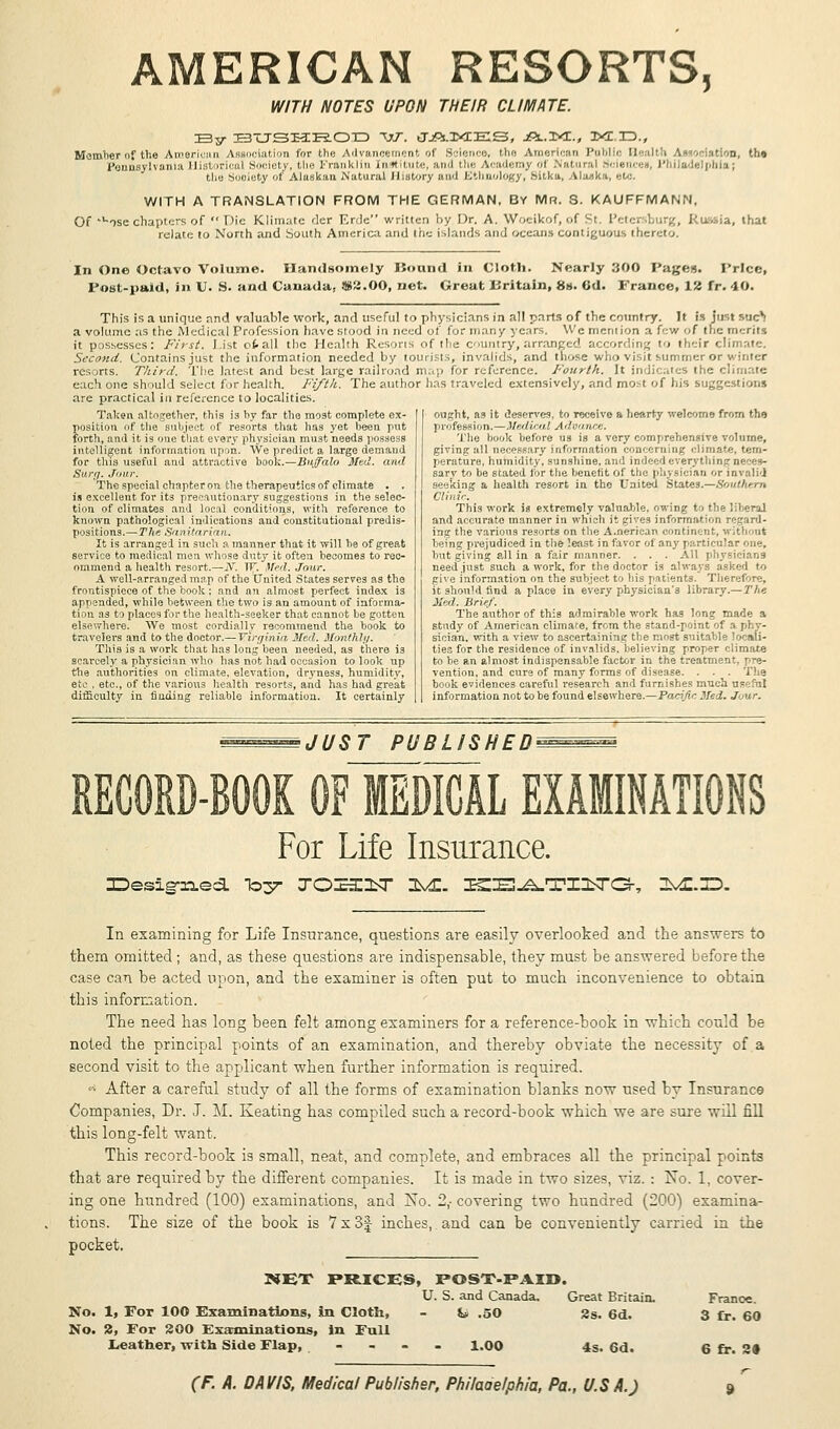 WITH NOTES UPON THEIR CLIMATE. ISv BTJSHROD W. (JjRi.X<CE:S, jRl.KT., IXC ID., Member of the American Association for the Advancement of Science, the American Public 0 •'.'in, the Pennsylvania Historical Society, the Franklin Institute, and the Academy oi Natural Si iences, Philadelphia; the Sooiety of Alaskan Natural History and Ethnology, bitka, Alaska, etc. WITH A TRANSLATION FROM THE GERMAN, BY Mr. S. KAUFFMANN, Of 'uose chapters of  Die (Climate dcr Erde written by Dr. A. Woeikof, of Si P( t< irg, RllMia, that relate to North and South America and the islands and oceans contiguous thereto. In One Octavo Volume. Handsomely IJound in Cloth. Nearly 300 Pages. Price, Post-paid, in V. S. and Canada, $2.00, net. Great Kritain, 8s. Gd. France, 12 fr. 40. This is a unique nnd valuable work, and useful to physicians in all parts of the country. It is just sue*! a volume as the Medical Profession have stood in need of for many years. We mention a few of the raeril -. it possesses: First. List ofcall the Health Rcsons of the country,arranged according to their climate. Second. Contains just the information needed by tourists, invalids, and those who visit summer or winter resorts. Third. The latest and best large railroad map for reference. Fourth. It indicates the climate each one should select for health. Fifth. The author has traveled extensively, and most of his suggestions are practical in reference to localities. Taken altogether, this is by far the most complete ex- position of the subject of resorts that has yet been put forth, and it is one that every physician must needs possess intelligent information upoii. We predict a large demand for this useful and attractive book.—Buffalo Med. and Surf;. Jour. The special chapter on the therapeutics of climate . . is excellent for its precautionary suggestions in the selec- tion of climates and local conditions, with reference to known pathological indications and constitutional predis- positions.— The Sanitarian. It is arranged in such a manner that it will he of great service to medical men whose duty it often becomes to rec- ommend a health resort.—y. IF. Med. Jour. A well-arranged map of the United States serves as the frontispiece of the book; and an almost perfect index is appended, while between the two is an amount of informa- tion as to places for the health-seeker that cannot be gotten elsewhere. We most cordially recommend the book to travelers and to the doctor.— Virginia Med. Monthly. This is a work that has long been needed, as there is scarcely a physician who has not had occasion to look up the authorities on climate, elevation, dryness, humidity, etc , etc., of the various health resorts, and has had great difficulty in finding reliable information. It certainly ought, as it deserves, to receive a hearty welcome from the profession.—Medical Advance. The book before us is a very comprehensive volume, giving all necessary information concerning climate, tem- perature, humidity, sunshine, and indeed everything neces- sary to be stated for the benefit of the physician or invalid seeking a health resort in the United States.—Southern Clin ic. This work is extremely valuable, owing to the liberal and accurate manner in which it gives information regard- ing the various resorts on the American continent, without being prejudiced in the least in favor of any particular one. but giving all in a fair manner. . . . All physicians need .just such a work, for the doctor is always asked to give information on the subject to his patients. Therefore, it should find a place in every physician'3 library.—The Med. Brief. The author of this admirable work has long made a study of American climate, from the stand-point of a phy- sician, with a view to ascertaining the most suitable locali- ties for the residence of invalids, believing proper climate to be an almost indispensable factor in the treatment, pre- vention, and cure of many forms of disease. . . . The book evidences careful research and furnishes much use fill information not to be found elsewhere.—Pacific Med. Jour. JUST PUBLISHED' RECORD-BOOK OF MEDICAL EXAMINATIONS For Life Insurance. In examining for Life Insurance, questions are easily overlooked and the answers to thern omitted ; and, as these questions are indispensable, they must be answered before the case can be acted upon, and the examiner is often put to much inconvenience to obtain tbis information. The need has long been felt among examiners for a reference-book in which could be noted the principal points of an examination, and thereby obviate the necessity of a second visit to the applicant when further information is required. •* After a careful study of all the forms of examination blanks now used by Insurance Companies, Dr. J. M. Keating has compiled such a record-book which we are sure will fill this long-felt want. This record-book is small, neat, and complete, and embraces all the principal points that are required by the different companies. It is made in two sizes, viz. : No. 1, cover- ing one hundred (100) examinations, and No. 2,- covering two hundred (200) examina- tions. The size of the book is 7 x 3f inches, and can be conveniently carried in the pocket. NET PRICES, POST-PAID. U. S. and Canada. Great Britain. No. 1, For 100 Examinations, in Cloth, - &» .50 2s. 6d. No. 2, For 200 Examinations, in Full Leather, with Side Flap, . - 1.00 4s. 6d. France. 3 fr. 60 6 fr. 2«