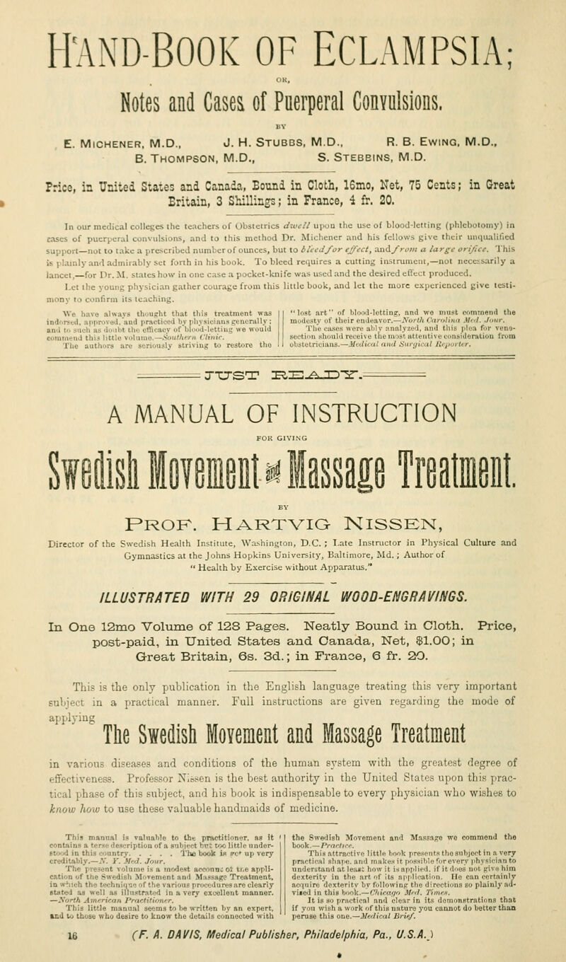 HMD-BOOK OF ECLAMPSIA; OK, Notes and Cases of Puerperal Convulsions. UY E. Michener, M.D., J. H. Stubbs, M.D., R. B. Ewing, M.D., B. Thompson, M.D., S. Stebbins, M.D. Price, in United States and Canada, Bound in Cloth, 16mo, Net, 75 Cents; in Great Eritain, 3 Shillings; in France, 4 fr. 20. In our medical colleges the teachers of Obstetrics dwell upon the use of blood-letting (phlebotomy) in eases of puerperal convulsions, and to this method Dr. Michener and his fellows give their unqualified support—not to take a prescribed number of ounces, but to bleed/or effect, and_/>.'«: a large orifice. This is i lainly and admirably set forth in His book. To bleed requires a cutting instrument,—not necessarily a lancet.—for Dr. M, states how in one case a pocket-knife was used and the desired effect produced. let the young physician gather courage from this little book, and let the more experienced give testi- mony to confirm its leaching. We have always thought that this treatment was indorsed, approved, ami practiced bj physioiansgenerally; ami to sacta as •!...11>r the efficacy of bloo i lettin ■ we would ; thi3 little volume. Southern Clinic. Tin.- authors arc Berioualy Btriving to restore tho losl art of blood-lotting, and we must oommend tlie modest} of their endeavor.—North Carolina Med. Jour. The cases were ably analyzed, and this plea for vet - section should receive the most attentive consideration from obstetrioians.—Medical and Surgical Reporter. JUST IRIE^JD-Sr. A MANUAL OF INSTRUCTION FOK GIVING Si olid Iffmittf Massage Treatment. BY Prof. Hartvig Nissen, Director of the Swedish Health Institute, Washington, D.C. ; Late Instructor in Physical Culture and Gymnastics at the Johns Hopkins University, Baltimore, Md. ; Author of  Health by Exercise v. ithout Apparatus. ILLUSTRATED WITH 29 ORIGINAL WOOD-ENGRAVINGS. In One 12mo Volume of 12S Pages. Neatly Bound in Cloth. Price, post-paid, in United States and Canada, Net, $1.00; in Great Britain, 6s. 3d.; in France, 6 fr. 20. This is the only publication in the English language treating this very important subject in a practical manner. Full instructions are given regarding the mode of applying The Swedish Movement and Massage Treatment in various diseases and conditions of the human system with the greatest degree of effectiveness. Professor Nibsen is the best authority in the United States upon this rai tical phase of this subject, and his book is indispensable to every physician who wishes to know how to use these valuable handmaids of medicine. This manual is valuable to the practitioner, as it ' contains a terse description of a subject hrt too little under- rantry The book ifl trc* up very creditably.—.V. Y. Med. Jour, The present volume is a modest acennncot ti.e appli- cation of the Swedish Movement and Massage Treatment. in winch the techniqnc of tbe various proceduresnre cleariy stated as well as illustrated in a very excellent manner. —Worth American Practitioner. This little manual seems to be written by an expert, sad to those who desire to know the details connected with the Swedish Movement and Massage wo commend the book.—Practice. This attractive little bonk presents the subject in a very practical shape, and makes it possible for every physician to understand at leas; how it is applied, if it does not, jrivehim dexterity in the art of its application. He can certainly acquire dexterity by following the directions so plainly ad- vised in this book.—Chicago M..I. 'Itni<'«. It is so practical and clear in its demonstrations that if you wish a work of this nature you cannot do better than peruse this one.—Medical lirir/.
