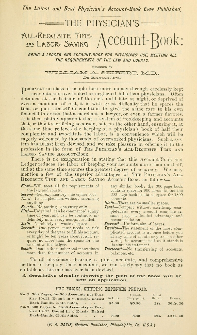 The Latest and Best Physician's Account-Book Ever Published. THE PHYSICIAN'S All-Requisite Time diiii Labor ' Account-Rook: BEING A LEDGER AND ACCOUNT-BOOK FOR PHYSICIANS' USE, MEETING ALL THE REQUIREMENTS OF THE LAW AND COURTS. DESIGNED BY ^7-IXjJLZ^^I^C ^. SEIBERT, ZMMD., Of Easton, £=a- Probably no class of people lose more money through carelessly kept accounts and overlooked or neglected bills than physicians. Often detained at the bedside of the sick until late at night, or deprived of even a modicum of rest, it is with great difficulty that he spares the time or puts himself in condition to give the same care to his own financial interests that a merchant, a lawyer, or even a farmer devotes. It is then plainly apparent that a system of ^okkeeping and accounts uhat, without sacrificing accuracy, but, on the other hand, ensuring it, at the same time relieves the keeping of a physician's book of half their complexity and two-thirds the labor, is a convenience which will be eagerly welcomed by thousands of overworked physicians. Such a sys- tem has at last been devised, and we take pleasure in offering it to the profession in the form of The Physician's All-Requisite Time- and Labor- Saving Account-Book. There is no exaggeration in stating that this Account-Book and Ledger reduces the labor of keeping your accounts more than one-half, and at the same time secures the greatest degree of accuracy. We may mention a few of the superior advantages of The Physician's All- Requisite Time- and Labor- Saving Account-Book, as follow:— First—Will meet all the requirements of the law and courts. Second—Self-explanatory; no cipher code. Third—Its completeness without sacrificing anything. Fourth—No posting; one entry only. Fifth—Universal; can be commenced at any time of year, and can be continued in- definitely until every account is filled. Sixth—Absolutely no waste of space. Seventh—One person must needs be sick every day of the year to fill his account, or might be ten years about it and re- quire no more than the space for one account in this ledger. Eighth—Double the number and many times more than the number of accounts in any similar book; the 300-page book contains space for 900 accounts, and the 600-page book contains space for 1800 accounts. Ninth—There are no smaller spaces. Tenth—Compact without sacrificing com- pleteness; every account complete cai same page—a decided advantage and recommendation. Eleventh—Uniform size of leaves. Twelfth—The statement of the most com- plicated account is at once before you at any time of month or year—in other words, the account itself as it stands is its simplest statement. Thirteenth-—No transferring of accounts, balances, etc. To all physicians desiring a quick, accurate, and comprehensive method of keeping their accounts, we can safely say that no book as suitable as this one has ever been devised. A. descriptive circular showing ttie plan of the book will be sent on application. NET PRICES, SHIPPING- EXPENSES PREPAID. No. 1. 300 Pages, for 900 Accounts per Year, Size 10x13, Bound in ^-Kussia, Raised Back-Bands, Cloth. Sides, ... No. 2. 600 Pages, for 1800 Accounts per Year, Size 10x12, Bound in %-Kussia, Raised Back-Bands, Clotli Sides, In U. S. Canada (duty paid). Great Britain. France. S5.00 S5.50 28s. 30 fr. 30 S.00 8.S0 42s. 49 fr. 40