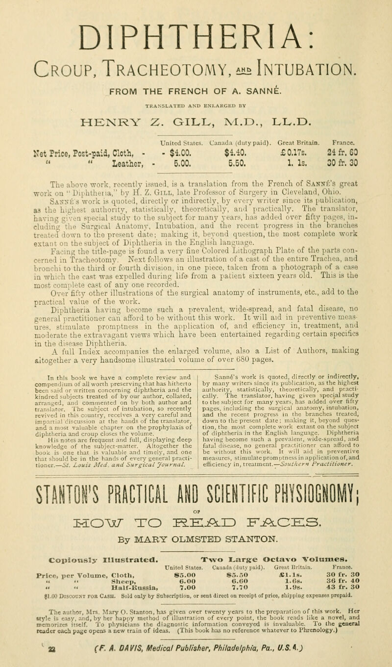 DIPHTHERIA: Croup, Tracheotomy, ^ Intubation FROM THE FRENCH OF A. SANNE. TRANSLATED AND ENLARGED BY HENRY Z. GILL, M.D., LL.D. Net Price, Post-paid, Cloth, -   Leather, United States. - $4.C0. 5.00. Canada (duty paid). $140. 5.50. Great Britain. £ 0.17s. 1. Is. France. 24 fr. 60 30 fr. 30 The above work, recently issued, is a translation from the French of Sanne's great work theria, by EL Z. Gill, late Professor of Surgery in Cleveland, Oh directly or indirectly, by every writer since its publication, as the high-'-: authority, statistically, theoretically, and practically. The translator, having cial Btudy to the subject for many years! has added over fifty pages, in- cluding : Lnatomy, Intubation, and the recent progress in tl ■ b i down to the present date; making it, beyond question, the most complete work on the subject of Diphtheria in the English language. le-page is found a very fine Colored Lithograph Plate of the parts o m« cerned in Tracheotomy. Next follows an illustration of a cast of the entire Trachea, and bronchi to the third or fourth division, in one piece, taken from a photograph of h the cast was expelled during life from a patient sixteen years old. This is the most complete ca<t of any one recorded. Over fifty other illustrations of the surgical anatomy of instruments, etc., add to the practical value of the work. Diphtheria having become such a prevalent, wide-spread, and fatal disease, no general practitioner can afford to be without this work. It will aid in preventive stimulate promptness in the application of, and efficiency in, treatment, and moderate the extravagant views which have been entertained regarding certain specifics in the disease Diphtheria. A full Index accompanies the enlarged volume, also a List of Authors, making altogether a very handsome illustrated volume of over 680 pages. In this book we have a complete review and compendium of all worth preserving that has hitherto been said or written concerning diphtheria and the kindred subjects treated of by our author, collated, arranged, and commented on by both author and translator. The subject of intubation, so recently revived in this country, receives a very careful and impartial discussion at the hands of the translator, and a most valuable chapter on the prophylaxis of diphtheria and croup closes the volume. His notes are frequent and full, displaying deep knowledge of the subject-matter. Altogether the book is one that is valuable and timely, and one that should be in the hands of every general practi- tioner.—St. Louis Med. and Surgical Journal. Sanne's work is quoted, directly or indirectly, by many writers since its publication, as the highest authority, statistically, theoretically, and practi- cally. The translator, having given special study to the subject for many years, has added over fifty pages, including the surgical anatomy, intubation, and the recent progress in the branches treated, down to the present date; m;tking it, beyond ques- tion, the most complete work extant on the subject of diphtheria in the English language. Diphtheria having become such a prevalent, wide-spread, and fatal disease, no general practitioner can afford to be without this work. It will aid in preventive measures, stimulate promptness in application of, and efficiency in, treatment.—Southern Practitioner. STANTON'S PRACTICAL AND SCIENTIFIC PHYSIOGNOMY MOW TO P^EjQlXD FACES, By MARY OLMSTED STANTON. Copiously Illustrated. Two I^arjje Octavo Volumes. United States. Canada (duty paid). Great Britain. France. Price, per Volume, Cloth, 85.OO !*.,..,() SI.Is. 30 fr. 30 .. •• Sheep, 6.00 0.00 l.Os. 3G fr. 40 «  Half-Knssia, 7.00 7.70 1.9s. 43 fr. 30 $1.00 Discount for Cash. Sold only by Subscription, or sent direct on receipt of price, shipping expenses prepaid. The author, Mrs. Mary O. Stanton, has given over twenty years to the preparation of this work. Her style Is easy, and, by her happy method of illustration of every point, the book reads like a novel, and memorizes itself. To physicians the diagnostic information conveyed is invaluable. To the general reader each page opens a new train of ideas. (This book has no reference whatever to Phrenology.)