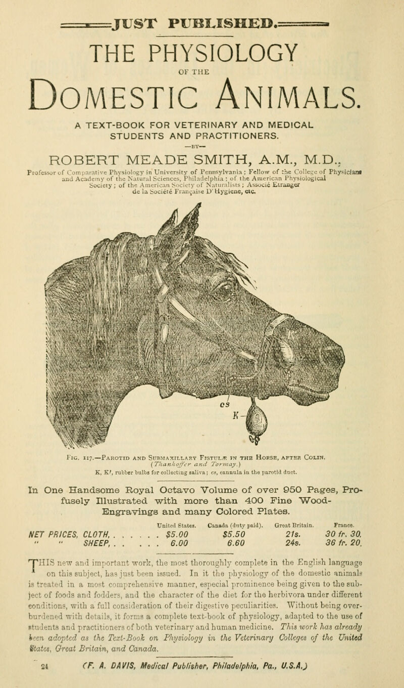-. JUST PUBLISHED.: THE PHYSIOLOGY OF THE Domestic Animals. A TEXT-BOOK FOR VETERINARY AND MEDICAL STUDENTS AND PRACTITIONERS. ROBERT MEADE SMITH, A.M., M.D.. Professor of Comparative Physiology iii University of Pennsylvania; Fellow of :he College of Physician! and Academy of the N.iuir.,1 Sciences, Phil a lelphia : of the American Physiological Society ; of the American Society of Naturalists ; Associe Euaager de la Societe Francaise D' Hygiene, etc ^ Fig. 117.—Parotid and Submaxillary Fisti'l* »n the Horse, after Colin. (Thanhojfcr and Tormay.) K, K', rubber bulbs for collecting saliva; en, cannula in the parotid duct. In One Handsome Royal Octavo Volume of over 950 Pages, Pro- fusely Illustrated v/ith more than 400 Fine Wood- Engravings and many Colored Plates. United States. NET PRICES, CLOTH, $5.00 SHEEP, 6.00 Canada (duty paid). Groat Britain. France. $5.50 21s. 30 fr. 30. 6.60 24s. 36 fr. 20. ■THIS new and important work, the moat thoroughly complete in the English language on this subject, has just been issued. In it the physiology of the domestic animals is treated in a most comprehensive manner, especial prominence being given to the sub- ject of foods and fodders, and the character of the diet for the herbivora under different conditions, with a full consideration of their digestive peculiarities. Without being over- burdened with details, it forms a complete text-book of physiology, adapted to the use of I s and practitioners of both veterinary and human medicine. This work has already 4?cn adopted as the Text-Book on Phytioloyy in the Veterinary Colleges of the United Statet, Great Britain, and Canada.