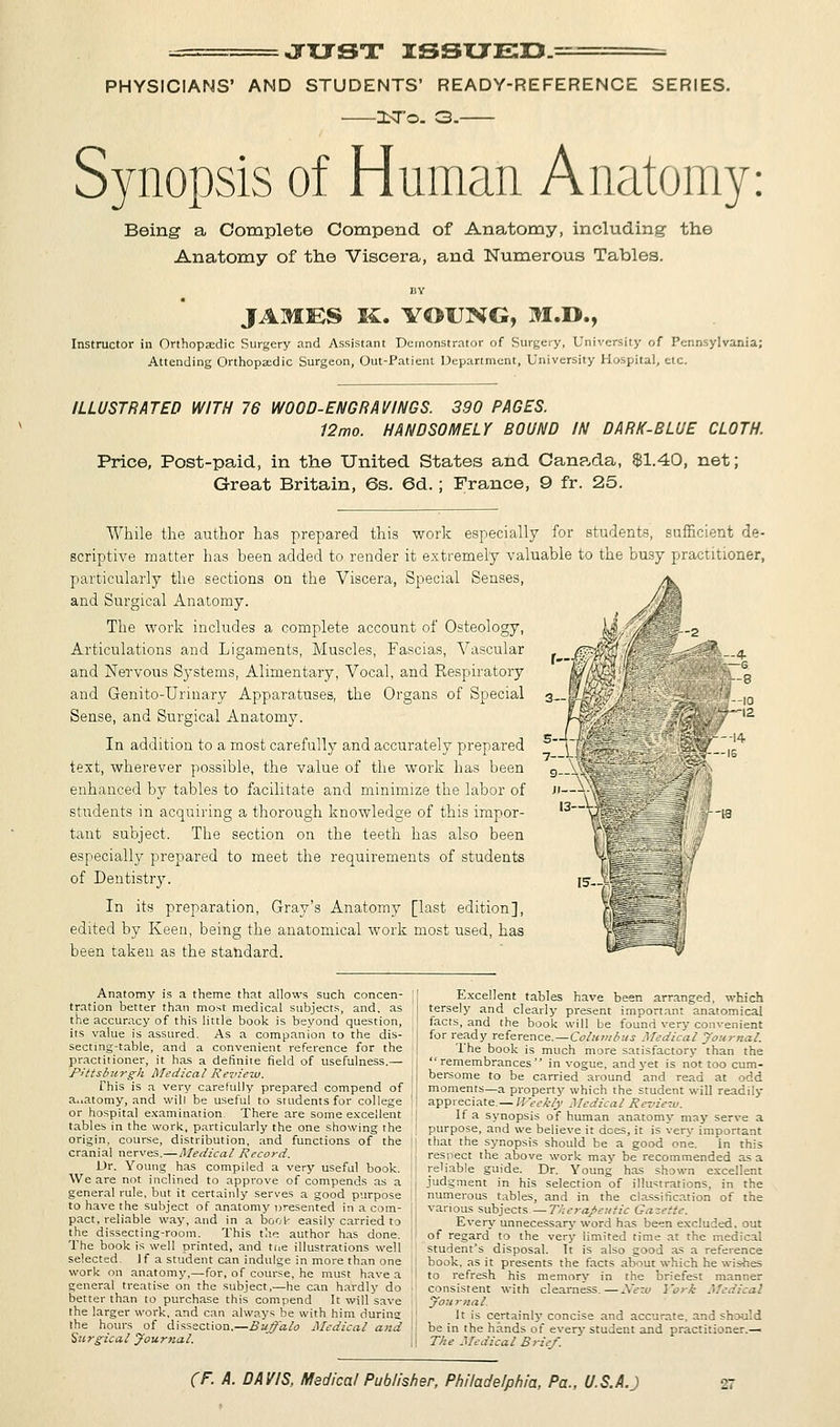 JXJST ISSUED. = PHYSICIANS' AND STUDENTS' READY-REFERENCE SERIES. ZL-To. 3. Synopsis of Human Anatomy: Being a Complete Compend of Anatomy, including the Anatomy of the Viscera, and Numerous Tables. JAMES K. YOUNG, M.D., Instructor in Orthopaedic Surgery and Assistant Demonstrator of Surgery, University of Pennsylvania; Attending Orthopaedic Surgeon, Out-Patient Department, University Hospital, etc. ILLUSTRATED WITH 76 WOOD-ENGRAVINGS. 390 PAGES. 12mo. HANDSOMELY BOUND IN DARK-BLUE CLOTH. Price, Post-paid, in the United States and Canada, $1.40, net; Great Britain, 6s. 6d. ; France, 9 fr. 25. While the author has prepared this work especially for students, sufficient de- scriptive matter has been added to render it extremely valuable to the busy practitioner, particularly the sections on the Viscera, Special Senses, and Surgical Anatomy. The work includes a complete account of Osteology, Articulations and Ligaments, Muscles, Fascias, Vascular and Nervous Systems, Alimentary, Vocal, and Respiratory and Genito-Urinary Apparatuses, the Organs of Special Sense, and Surgical Anatomy. In addition to a most carefully and accurately prepared text, wherever possible, the value of the work has been enhanced by tables to facilitate and minimize the labor of students in acquiring a thorough knowledge of this impor- tant subject. The section on the teeth has also been especially prepared to meet the requirements of students of Dentistry. In its preparation, Gray's Anatomy [last edition], edited by Keen, being the anatomical work most used, has been taken as the standard. Anatomy is a theme that allows such concen- tration better than most medical subjects, and, as the accuracy of this little book is beyond question, its value is assured. As a companion to the dis- secting-table, and a convenient reference for the practitioner, it has a definite field of usefulness.— Pittsburgh Medical Review. This is a very carefully prepared compend of a..atomy, and will be usefui to students for college or hospital examination. There are some excellent tables in the work, particularly the one showing the origin, course, distribution, and functions of the cranial nerves.—Medical Record. Dr. Young has compiled a very useful book. We are not inclined to approve of compends as a general rule, but it certainly serves a good purpose to have the subject of anatomy presented in a com- pact, reliable way, and in a boot- easily carried to the dissecting-room. This the author has done. The book is well printed, and tne illustrations well selected. 1 f a student can indulge in more than one work on anatomy,—for, of course, he must have a general treatise on the subject,—he can hardly do better than to purchase this compend It will save the larger work, and can always be with him during the hours of dissection.—Buffalo Medical and Surgical Journal. Excellent tables have been arranged, which tersely and clearly present important anatomical facts, and the book will be found very convenient for ready reference.—Columbus Medical Journal. The book is much more satisfactory than the remembrances in vogue, and yet is not too cum- bersome to be carried around and read at odd moments—a property which the student will readily appreciate.— Weekly Medical Review. If a synopsis of human anatomy may serve a purpose, and we believe it does, it is very important that the synopsis should be a good one. in this respect the above work may be recommended as a reliable guide. Dr. Young has shown excellent judgment in his selection of illustrations, in the numerous tables, and in the classification of the various subjects—Therapeutic Gazette. Every unnecessary word has been excluded, out of regard to the very limited time at the medical student's disposal. Tt is also good as a reference book, as it presents the facts about which he wishes to refresh his memory in the briefest manner consistent with clearness.—New York Medical Journal. It is certainly concise and accurate, and should be in the hands of every student and practitioner.— The Medical Brief.