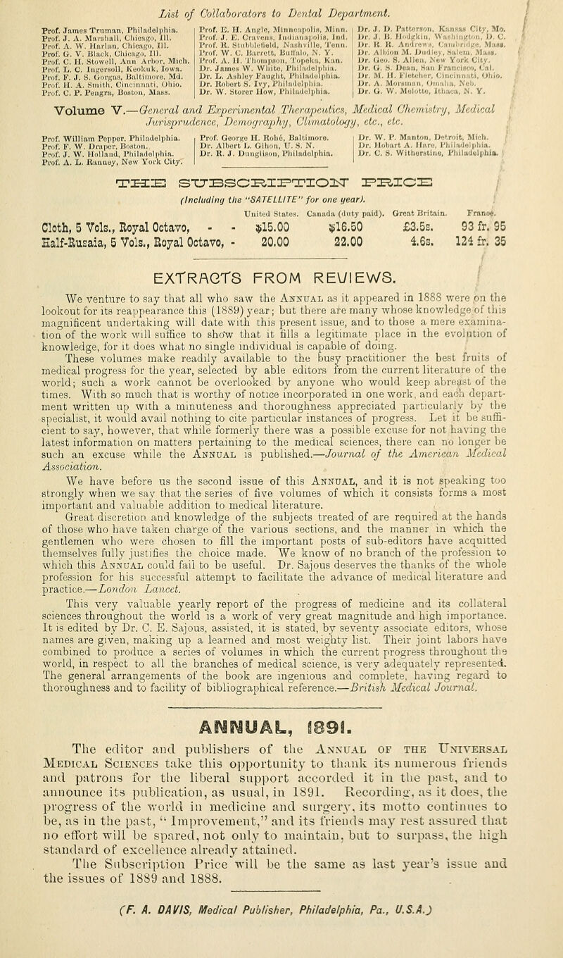 List of Collaborators to Dental Department. Prof. James Truman, Philadelphia. | Prof. E. II. Anfrlo, Minneapolis, Minn, Prof. J. A. Marshall, Ch Prof. A. W. Harlan, Chicago, ill. Prof, G. V. Black, Chioago, 111. Prof. C. II. Stowoll, Ann Arbor, Mich. Prof. L. C. Ingersoll, Keoltuk, Iowa. Prof. F. J. S. Gorgas, Baltimore, Md. Prof. II. A. Smith, Cincinnati, Ohio. Prof. C. P. Pengm, Boston, Mass. ipoliH. ind. Prof. K. Stubbletield, Nashville, 1 enn Prof. W. C. Barrett, Butfalo, N. V. Prof. A. ll. Thompson, Topeka, Kan. Dr. James W. White, Philadelphia. Dr. L. Ashley Faugh*, Philadelphia. Dr. Roberts. Ivy, Philadelphia. Dr. W. Storer How, Philadelphia. Dr. J. D. Patterson, Kansas City, Mo. Dr. J. B. Uodgkin, Wo hingtoi 0 l Dr. B. It. Aod,.; • I . ■ . I Dr. Albion M. Dud em Situs. Dr. Geo. S. Alien, New Vork fjily. Dr. <;. S. Dean, >:ui C rancl '. ' III in , M ll. J- letcher, Cincinnati, I »hio. Dr. A. Morsman, Omaha, Neb. Dr. G. \V. Melotte, Ithaca, N. Y. Volume V.— General and Experimental Therapeutics, Medical (Jhcuur-lr;/, Medical Jurisprudence, Demography, Climatology, etc., etc. Prof. William Poppor, Philadelphia. i Prof. Goorgo II. Robe, Baltimore. j Dr. W. P. Man ton, Detroit. Mich. Prof. F. W. Draper, Boston. Dr. Albert L. Gilion, U. S. N. Dr. Ili.lm.rt A. Hare, Philade phia. Prof. J. W. Holland, Philadelphia. Dr. K. J. Dungllson, Philadelphia. Dr. C. S. Witherstine, Pluladulphia. Prof. A. L. Itanuey, New York City. I I TZEaZIE STTBSCRIPTIOIT PRICE (Including the SATELLITE for one year). United States. Canada (duty paid). Great Britain. Franoe. Cloth, 5 Vols., Royal Octavo, - - $15.00 $16.50 £3.5s. 93 fr. 95 Ealf-Rusaia, 5 Vols., Royal Octavo, - 20.00 22.00 16s. 121 fr. 35 EXTRACTS FROM REVIEWS. We venture to say that all who saw the Annual as it appeared in 1888 were on the lookout for its reappearance this (1889) year; but there are many whose knov/ledge of this magnificent undertaking will date with this present issue, and to those a mere examina- tion of the work will suffice to show that it fills a legitimate place in the evolution of knowledge, for it does what no single individual is capable of doing. These volumes make readily available to the busy practitioner the best fruits of medical progress for the year, selected by able editors from the current literature of the world; such a work cannot be overlooked by anyone who would keep abreast of the times. With so much that is worthy of notice incorporated in one work, and each depart- ment written up with a minuteness and thoroughness appreciated particularly by the specialist, it would avail nothing to cite particular instances of progress. Let it be suffi- cient to say, however, that while formerly there was a possible excuse for not having the latest information on matters pertaining to the medical sciences, there can no longer be such an excuse while the Annual is published.—Journal of the American Medical Association. We have before us the second issue of this Annual, and it is not speaking too strongly when we say that the series of five volumes of which it consists forms a most important and valuable addition to medical literature. Great discretion and knowledge of the subjects treated of are required at the hands of those who have taken charge of the various sections, and the manner in which the gentlemen who were chosen to fill the important posts of sub-editors have acquitted themselves fully justifies the choice made. We know of no branch of the profession to which this Annual could fail to be useful. Dr. Sajous deserves the thanks of the whole profession for his successful attempt to facilitate the advance of medical literature and practice.—London Lancet. This very valuable yearly report of the progress of medicine and its collateral sciences throughout the world is a work of very great magnitude and high importance. It is edited by Dr. C. E. Sajous, assisted, it is stated, by seventy associate editors, whose names are given, making up a learned and most weighty list. Their joint labors have combined to produce a series of volumes in which the current progress throughout the world, in respect to all the branches of medical science, is very adequately represented. The general arrangements of the book are ingenious and complete, having regard to thoroughness and to facility of bibliographical reference.—British Medical Journal. The editor and publishers of the Annual of the Universal Medical Sciences take this opportunity to thank its numerous friends and patrons for the liberal support accorded it in the past, and to announce its publication, as usual, in 1891. Recording, as it does, the progress of the world in medicine and surgery, its motto continues to be, as in the past, u Improvement, and its friends may rest assured that no effort will be spared, not only to maintain, but to surpass, the high standard of excellence already attained. The Subscription Price will be the same as last year's issue and the issues of 1889 and 1888.