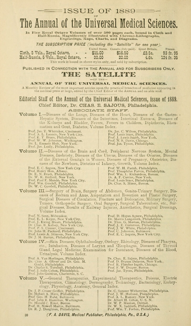 ISSUE OF 18S9 The Annual of the Universal Medical Sciences. In Five Royal Octavo Volumes <>r over 500 i>aic<>N each, bound in Cloth and Half-Kussla, Magnificently Illustrated with Chroino-Lilthographa, Engravings, Maps, charts, and Diagrams. THE SUBSCRIPTION PRICE (including the -Satellite for one year). United Slates. Canada (duty paid). Great Britain. Franoe, Cloth, 5 Vols., Royal Octavo, - - $15.00 $16.50 ' £3.5s. 93 fr. 95 Half-Russia, 5 Vols., Royal Octavo, - 20.00 22.00 4.6s. 124 fr. 35 This work is bound in above Styles only, and sold by subscription. Published in Connection with the Annual and for Subscribers Only. THE SATELLITE AKNVAI, OK THE I'MVERSAI, MEDICAL SCIENCES. A M inthly Review of the most important articles upon the practical branches of medicine appearing in the medical press at large, edited by ihe CI iei Editor ol the Annual and an able staff. Editorial Staff of the Annual of the Universal Medical Sciences, issue of 1889. Chief Editor, Dr. CHAS. E. SAJOUS, Philadelphia. ASSOCIATE STAFF. Volume I.—Diseases of tli - I. if the Eeart, Diseases of the Gastro- 11' - D sea of the Intestines, Intestinal Entozoa, Diseases of the Kidneys and B Fevers, Fevers in Children, Diphtheria, Rheu- matism and Gout, Diabetes, Volume Ind Dr. Jas. C. Wilson, Philadelphia. Prof. Louis Starr, Philadelphia Prof. J. lewis Smith, New York. Prof. N. S. Davis, Chicago. Prof. Jas. Tyson, Philadelphia. Prof. Jas. T. Whit taker, Cincinnati. Prof. A. L. 1 OOmiS, Now York City. Prof. E. T Bruen, Philadelphia. Prof. W. W. Johnston, Washington. I >r. L. Emmett Holt, New York. Prof. Jos. Leidy, Philadelphia. Volume II.—Diseases of the Brain and Cord, Peripheral Nervous System, Mental Diseases, Inebriety, Diseases of the Uterus, Diseases of the Ovaries, Diseases of the External Genitals in Women, Diseases of Pregnancy, Obstetrics, Dis- - of the Newborn, Dietetics of Infancy, Growth, volume Index. Prof W. H. Parish. Philadelphia. Prof. Theophilus Parvin, Philadelphia. Prof. Win. I., kichardson. Boston. Dr. A. F. Currier, New York. Prof. I otiis Starr, Philadelphia. Dr. Chas. S. Minot, Boston. Prof. E. C. Seguin, New York City. Prof. Henrv Hun. Albany. Dr. E. N. brush, Philadelphia. Dr. W. R. Birdsall, New York. Prof. Paul ]•'. Munde, New York City. Prof. \Vm. Goodell. Philadelphia. Dr. W. C. Goodell, Philadelphia. Volume III.—Surgery of Brain, Surgery of Abdomen, Genito-Urinary Surgery, Dis- eases of Rectum and Anus, Amputation and Resection and Plastic Surgery, Surgical Diseases of Circulation, Fracture and Dislocation, Military Surgery, Tumors, Orthopaedic Surgery, Oral Surgery, Surgical Tuberculosis, etc Sur gical Diseases, Results of Railway Injuries, Anaesthetics, Surgical Dressings, Volume Index. Prof. N. Senn, Milwaukee. Prof. E. L. Keyes, New York City. Pi if. J. Ewing Meats, Philadelphia. I )r Chas, B. Kelsey, New York City. Prof P. S. Conner, Cincinnati. Dr. John H. Packard, Philadelphia. ; Lewis A. Stimson, New York City. Dr. J. M. Barton, Philadelphia. Volume IV.—Skin Diseases, Ophthalmology, Otology, Rhinology, Diseases of Pharynx, etc., Intubation, Diseases of Larynx and Oesophagus, Diseases of Thyroid Gland, Legal Medicine, Examination for Insurance, Diseases of the Blood, Urinalysis, Volume Index. Prof. D. Hayes Agnew, Philadelphia. Dr. Morris Longstreth, Philadelphia. Dr. Thos. G. Morton, Philadelphia. Prof. J. 1. Garretson, Philadelphia. Prof. J. W. White, Philadelphia. Prof. C. Johnston, Baltimore. Prof. E. C. Seguin, New York City. Prof. A. Yan Harlingen, Philadelphia. Dr. Chas A. Oliver and Dr. Geo. M. Gould, Philadelphia. Dr Charles S. Turnbull, Philadelphia. Prof. J. Solis Cohen, Philadelphia. John GuiteVas, Charleston, S. C. Dr. Chas. E. Sajous, Philadelphia. Prof. D. Bryson Delavan, New York. Prof R, Fletcher lngals, Chicago. Prof. F. W. Draper. Boston Prof. Jas. Tyson, Philadelphia. Volume V.—General Therapeutics, Experimental Therapeutics, Poisons, Electric Therapeutics, Climatology, Dermography, Technology, Bacteriology, Embry- ology. Physiology, Anatomy, General Index. Dr. C. Sumner Withers! ine, Philadelphia. Prof. J. W. Holland, Philadelphia. Dr. J. P. Crozer Griffith, Philadelphia. Dr. Hobart A. Hare, Philadelphia. Prof Geo. H. Rohe, Baltimore. Prof. John B Hamilton. Washington. Dr. Harold C. Ernst, Boston. Prof. H. Newell Martin, Baltimore. Dr. R. J. Dunglison, Philadelphia. Prof. A. L. Ranney, New Yorl Dr. Albert H. Gihon, U. S. N. Dr. W. P. Manton, Detroit. Dr. W. X. Sudduth, Philadelphia. Prof. Wm. T. Forbes, Philadelphia.