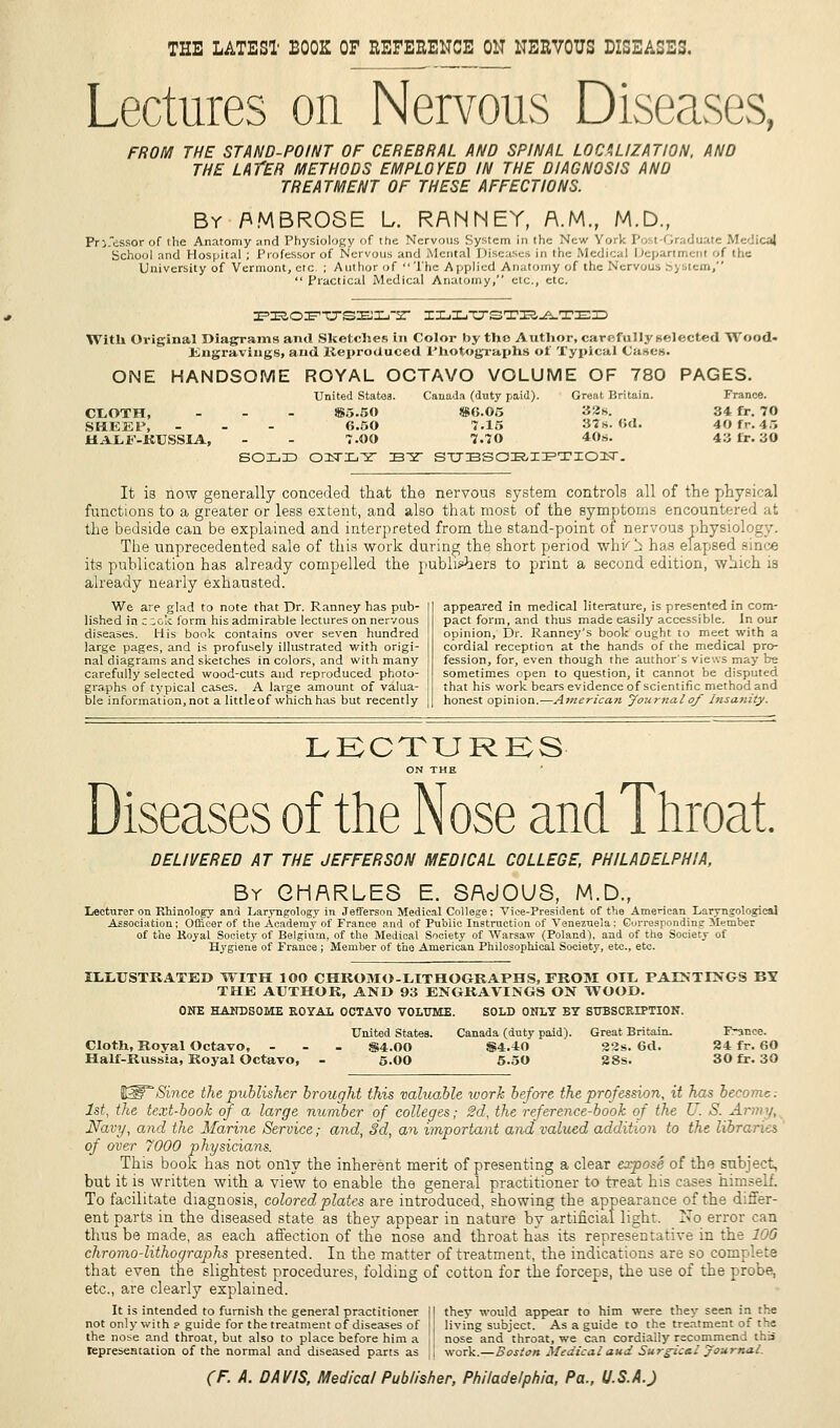 THE LATEST BOOK OF REFERENCE ON NERVOUS DISEASES. Lectures on Nervous Diseases, FROM THE STAND-POINT OF CERERRAL AND SPINAL LOCALIZATION, AND THE LATER METHODS EMPLOYED IN THE DIAGNOSIS AND TREATMENT OF THESE AFFECTIONS. By AMBROSE L. RANNEY, A.M., M.D., Pri.'essor of the Anatomy and Physiology of the Nervous System in the New York Post-Graduate Medical School and Hospital ; Professor of Nervous and Mental Diseases in the Medical Department of the University of Vermont, etc ; Author of The Applied Anatomy of the Nervous system,  Practical Medical Anatomy, etc., etc. PEOFTTSELT ILIVSTU^lTED With Original Diagrams and Sketches in Color by the Author, carefully selected Wood. Engravings, and Reproduced Photographs of Typical Cases. ONE HANDSOME ROYAL OCTAVO VOLUME OF 780 PAGES. United States. Canada (duty paid). Great Britain. France. CLOTH, ... S5.50 866.05 SHEEP, ... 6.50 7.15 HALF-RUSSIA, - - 7.00 7.70 solid oiTL-sr Bsr st:bsobiption. 32s. 34 fr. 70 37s. 6d. 40 fr. 45 40s. 43 fr. 30 It is now generally conceded that the nervous system controls all of the physical functions to a greater or less extent, and also that most of the symptoms encountered at the bedside can be explained and interpreted from the stand-point of nervous physiology. The unprecedented sale of this work during the short period whi'l: has elapsed since its publication has already compelled the publishers to print a second edition, which is already nea.rly exhausted. We are glad to note that Dr. Ranney has pub- lished in z ;ok form his admirable lectures on nervous diseases. His book contains over seven hundred large pages, and is profusely illustrated with origi- nal diagrams and sketches in colors, and with many carefully selected wood-cuts and reproduced photo- graphs of typical cases. A large amount of valua- ble information, not a little of which has but recently appeared in medical literature, is presented in com- pact form, and thus made easily accessible. In our opinion, Dr. Ranney's book ought to meet with a cordial reception at the hands of the medical pro- fession, for, even though the author's views may be sometimes open to question, it cannot be disputed that his work bears evidence of scientific method and honest opinion.—American Journal of Insanity. LECTURES ON THE Diseases of the Nose and Throat. DELIVERED AT THE JEFFERSON MEDICAL COLLEGE, PHILADELPHIA, By CHARLES E. SAcJOUS, M.D., Lecturer on Rhinology and Laryngology in Jefferson Medical College; Vice-President of the American Laryngologieal Association; Officer of the Academy of France and of Public Instruction of Venezuela; Corresponding Member of the Koyal Society of Belgium, of the Medical Society of Warsaw (Poland), and of the Society of Hygiene of France ; Member of the American Philosophical Society, etc., etc. ILLUSTRATED WITH 100 CHKOMO-LITHOGRAPHS, FROM OIL PArNTLNGS BS THE AUTHOR, AND 93 ENGRAVINGS ON WOOD. ONE HANDSOME KOYAL OCTAVO VOLUME. SOLD ONLY BY SUBSCKLTTION. United States. Canada (duty paid). Great Britain. F-ance. Cloth, Royal Octavo, - $4.00 S4.40 22s. 6d. 24 fr. 60 Half-Russia, Royal Octavo, - 5.00 S.50 28s. 30 fr. 30 (H3P Since the publisher brought this valuable work before the profession, it has become; 1st, the text-book of a large number of colleges; 2d, the reference-book of the U. S. Arm'/, Navy, and the Marine Service; and, Sd, an important and valued addition to the libraries of over 7000 physicians. This book has not only the inherent merit of presenting a clear expose of the subject, but it is written with a view to enable the general practitioner to treat his cases himself. To facilitate diagnosis, colored plates are introduced, showing the appearance of the differ- ent parts in the diseased state as they appear in nature by artificial light. No error can thus be made, as each affection of the nose and throat has its representative in the 100 chromo-lithographs presented. In the matter of treatment, the indications are so complete that even the slightest procedures, folding of cotton for the forceps, the use of the probe, etc., are clearly explained. It is intended to furnish the general practitioner II they would appear to him were they seen in the not only with p guide for the treatment of diseases of living subject. As a guide to the treatment of the the nose and throat, but also to place before him a ]l nose and throat, we can cordially recommend this representation of the normal and diseased parts as || work.—Boston Medical and Surgical Journal.