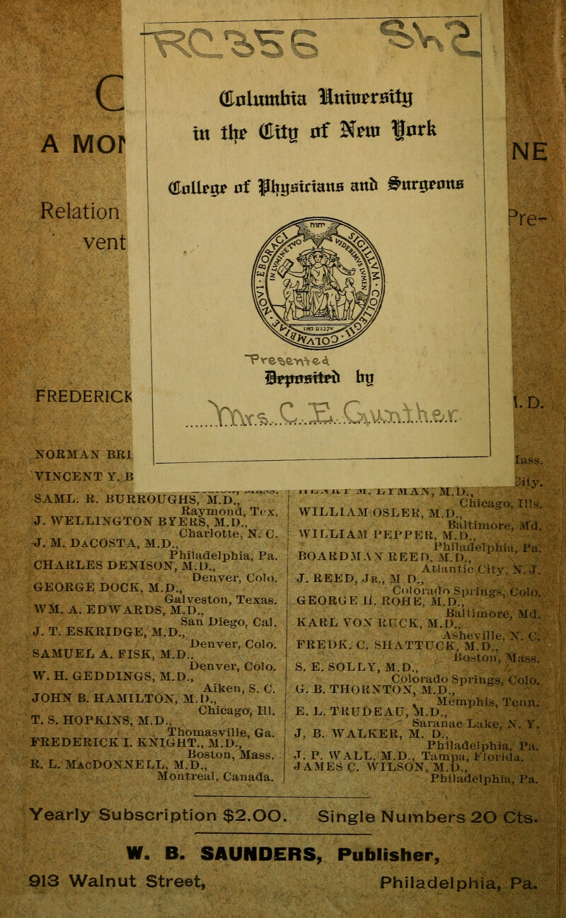 ^v^ T\ c A Mor Relation vent ffinlumbta Muterattg w % m^ 0f Nm fork ai0lb5r of f IjgatrtattB mh ^nr^tarxB r% h'i'^-' FREDERICK NOBMAls^ BRl I VINCENT Y. B SAML. R. BURROUGHS^~M.d7, ^~' Raymond, Tex. J. WELLINGTON BYERS, M.D., Charlotte, N. C. J. M. DaCOSTA, M.D., Philadelphia, Pa. CHARLES DENISON, M.I)., Denver, Col»). GEORGE DOCK, M.D., Galveston, Texas. WM. A. EDWARDS, M.D., San Diego, Cal. J. T. ESKRIDGE, M.D., Denver, Colo. SAMUEL A. FISK, M.D.. Denver, Colo. W. H. GEDDINGS, M.D., Aiken, S. C. JOHN B. HAMILTON, M.I>., Chicago, 111. T. S. HOPKINS, M.D., Thomasville, Ga. FREDERICK I. KNIGHT., M.D., Boston, Mass. R. L. MacDONNELL. M.D., Montreal, Canada. NE Pre- .^r.^....C...S*. .G\.\^'r\'t.V\.€;.^ l. D. lass. Sily. JI ij.-«XV X m. i, irm ai?}7]VI.D;, ,„,, ^ - Chicago, Ills. WILLIAM OSLER, M.D., ° ' ,„, ,■ ^ Baltimore, Md. WILLIAM PEPPER, M.D., _ Philadelphia, Pa. BOARDMAYREED. M.D., Atiuntic City, N. J. J. REED, Jr., M D„ Colorado Springs, Colo, GEORGE 11. ROHE, M.D., Baltimore, Md, KARL VOX RUCK, M,D., Asheville, N. C. FREDK. C. SHATTUCK, M.D., Boston, Mass. S. E, SOLLY, M.D., Colorado Springs, Colo. G. B. THORNTON, M.D., . Memphis, Tcnn. E.L. TRUDEAU, M.D., '^ Saranac Lake, N. Y. J, B. WALKER, M. D., Philadelphia. Pa. J. P. WALL, M.D., Tampa, Florida. JAMES C, WILSON, M.D., Philadelphia, Pa. Yearly Subscription $2.00. Single Numbers 20 Cts. W. B. SAUNDERS, Publisher, 913 Walnut Street, Philadelphia, Pa.