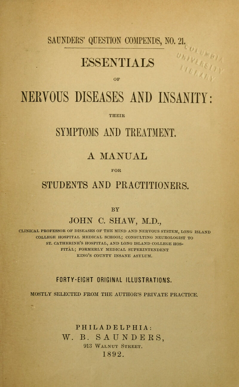 SAUNDKRS' QUESTION COMPENDS, NO. 21. ESSENTIALS OF NERVOUS DISEASES AND INSANITY: THEIR SYMPTOMS AND TREATMENT. A MANUAL FOR STUDENTS AND PRACTITIONERS. BY JOHN C. SHAW, M.D., CLINICAL PROFESSOR OP DISEASES OF THE MIND AND NERVOUS SYSTEM, LONG ISLAND COLLEGE HOSPITAL MEDICAL SCHOOL; CONSULTING NEUROLOGIST TO ST. CATHERINE'S HOSPITAL, AND LONG ISLAND COLLEGE HOS- PITAL; FORMERLY MEDICAL SUPERINTENDENT KING'S COUNTY INSANE ASYLUM. FORTY-EIGHT ORIGINAL ILLUSTRATIONS. MOSTLY SELECTED FKOM THE AUTHOR'S PRIVATE PRACTICE. PHILADELPHIA: W. B. S AUN DEES, 913 Walnut Street. 1892.