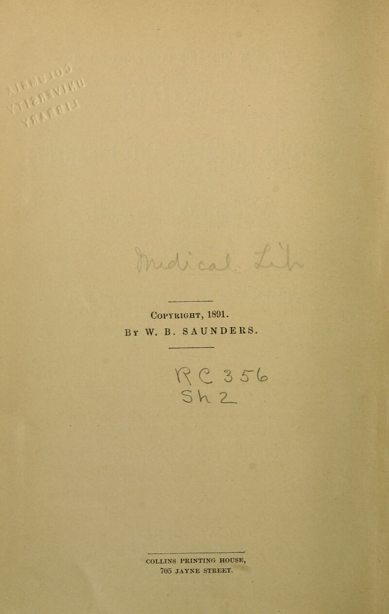 COPYKIGHT, 1891. By W. B. SAUNDERS, SVv 2_ COLLINS PRINTING HOUSE, 705 JAYNE STREET.