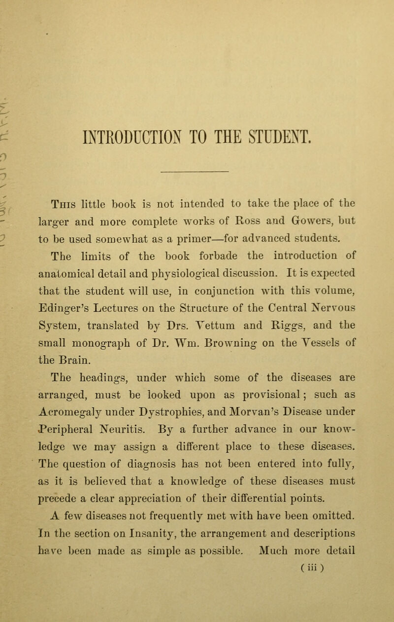 INTRODUCTION TO THE STUDENT. This little book is not intended to take the place of the larger and more complete works of Ross and Gowers, bat to be used somewhat as a primer—for advanced students. The limits of the book forbade the introduction of anatomical detail and physiological discussion. It is expected that the student will use, in conjunction with this volume, Edinger's Lectures on the Structure of the Central Nervous System, translated by Drs. Yettum and Riggs, and the small monograph of Dr. Wm. Browning on the Yessels of the Brain. The headings, under which some of the diseases are arranged, must be looked upon as provisional; such as Acromegaly under Dystrophies, and Morvan's Disease under Peripheral Neuritis. By a further advance in our know- ledge we may assign a different place to these diseases. The question of diagnosis has not been entered into fully, as it is believed that a knowledge of these diseases must precede a clear appreciation of their differential points. A few diseases not frequently met with have been omitted. In the section on Insanity, the arrangement and descriptions have been made as simple as possible. Much more detail